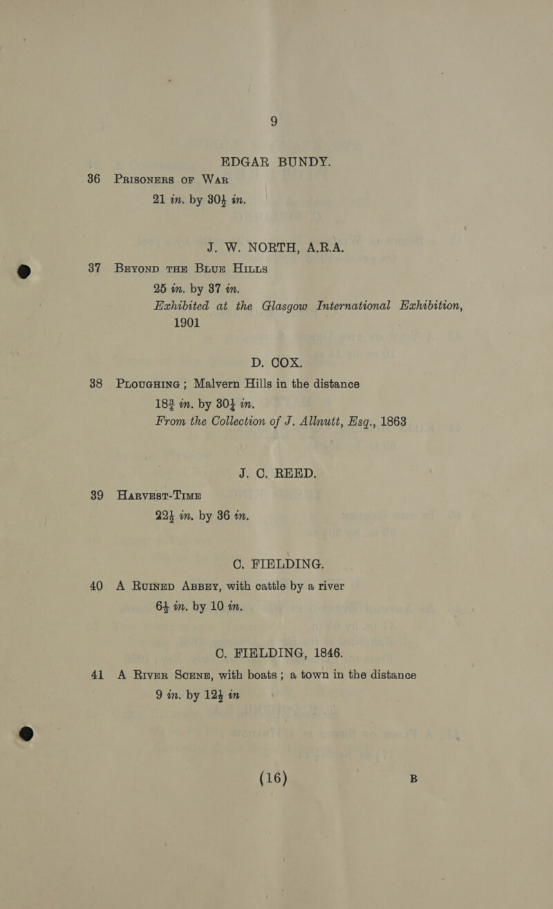 36 37 38 39 40 41 EDGAR BUNDY. PRISONERS OF Wark 21 in. by 804 in. J. W. NORTH, A.R.A. Beyonp THE Buus His 25 in. by 37 tn. Exhibited at the Glasgow International Exhubition, 1901 D. COX. ProveHine ; Malvern Hills in the distance 183 m. by 304 in. From the Collection of J. Allnutt, Esq., 1863 J. C. REED. Harvest-Time 224 in. by 386 m. C. FIELDING. A Ruinep ABBEY, with cattle by a river 64 am. by 10 m. C. FIELDING, 1846. . A River Scens, with boats ; a town in the distance 9 in. by 124 in