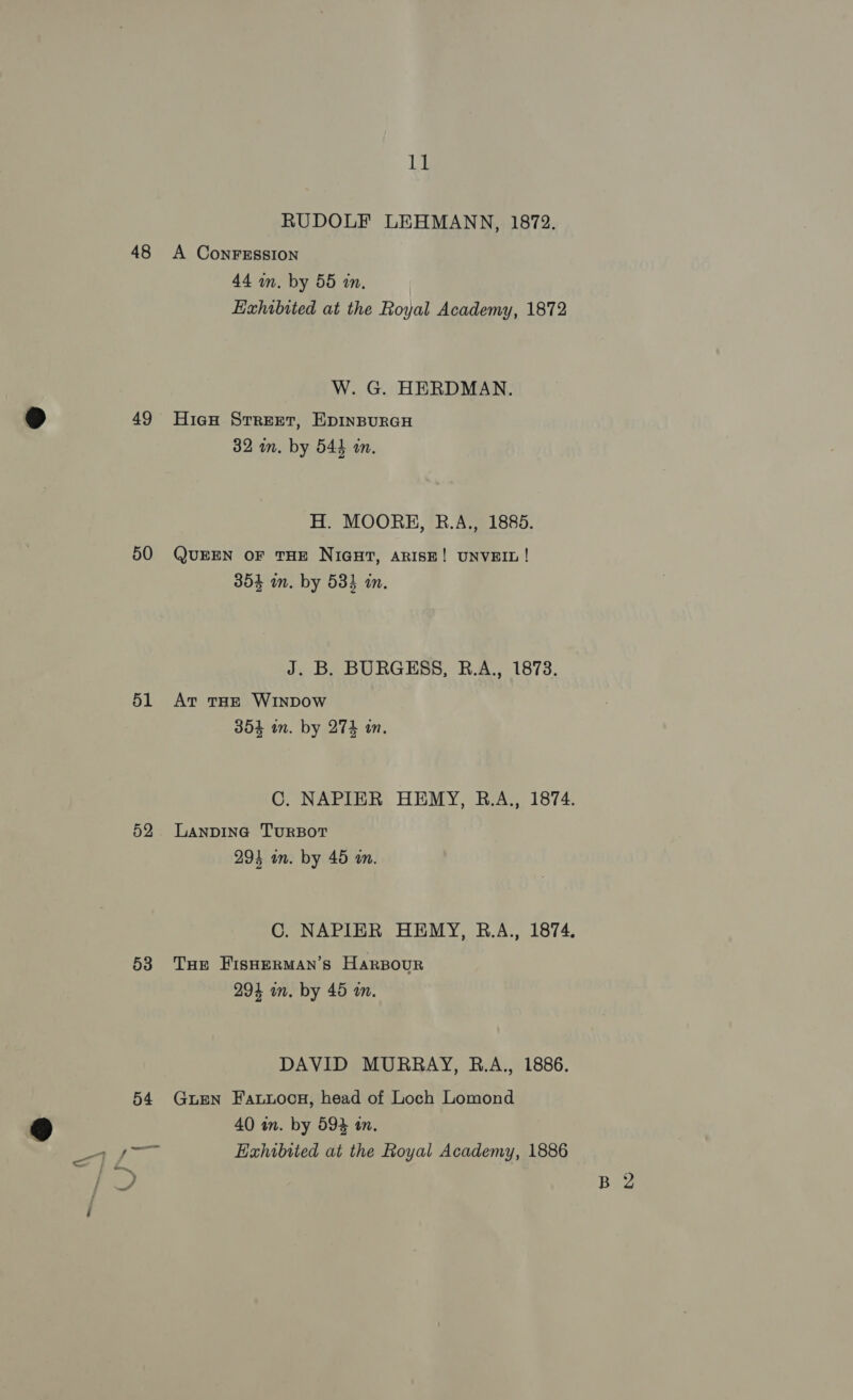 48 49 50 51 52 53 11 RUDOLF LEHMANN, 1872. A ConFESSsION 44 wm. by 55 an. Exhibited at the Royal Academy, 1872 W. G. HERDMAN. HieH Srreet, EDINBURGH 32 mm. by 544 an. H. MOORE, B.A., 1885. QUEEN OF THE NIGHT, ARISE! UNVEIL ! 3854 im. by 533 in. J. B. BURGESS, R.A., 1873. At THE WINDOW 354 in. by 274 in. LANDING TURBOT 293 in. by 45 an. THE FIsHERMAN’S HarBOUR 294 in. by 45 m. DAVID MURRAY, B.A., 1886. GuEeN Fawuocsg, head of Loch Lomond 40 in. by 593 in, Exhibited at the Royal Academy, 1886
