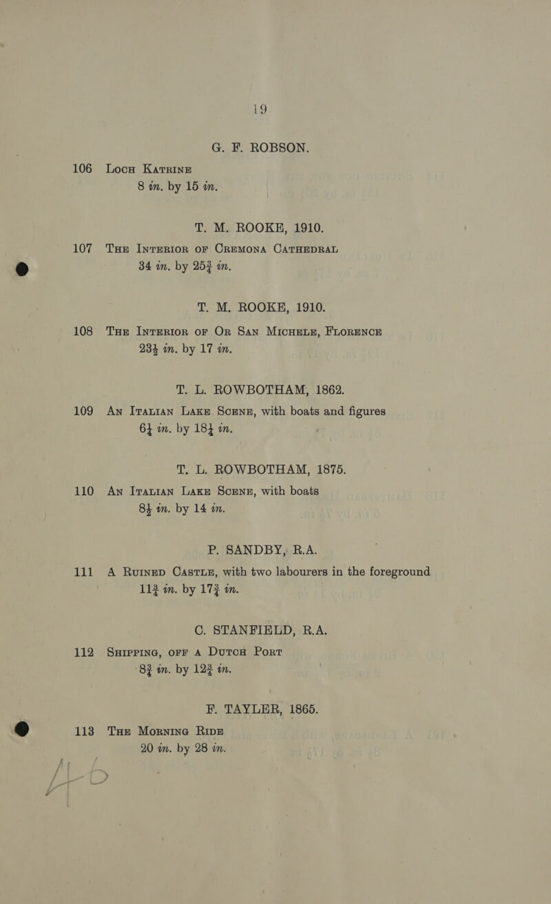 107 108 109 110 111 112 113 L} G. F. ROBSON. 8 wm. by 15 m. T. M. ROOKE, 1910. THe InrERIOR OF CREMONA CATHEDRAL 34 in. by 253 an. T. M. ROOKH, 1910. THe InTERIOR OF OR San MICHELE, FLORENCE 234 wm. by 17 in. T. L. ROWBOTHAM, 1862. An Iranian Lake Scens, with boats and figures 64 in. by 184 am. T. L. ROWBOTHAM, 1875. An Iranian Lake ScENgs, with boats 84 an. by 14 an. P. SANDBY, B.A. A Ruinep CastuLZz, with two labourers in the foreground 113 m. by 172 m. C. STANFIELD, R.A. SHIPPING, OFF A DutcH Port 83 in. by 122 in. FF. TAYLER, 1865. Toe Mornina Ripe 20 wm. by 28 an.