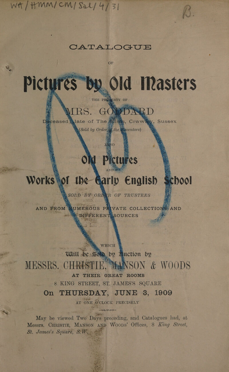 WL TMM CM] Sat) 4 / 3| Sat At OGtEE     ‘ares. Dis ieceasca alate of The TN gD Crawl   y, Sussex ok 3 Wieccwtors)  Works y the Marly €nalisb AsonD BY ORB: MG OF TRUSTEES iar: . ; eae Shs . 2 aga       ce ae Sowinsus Pk ‘VATE COLLECTIONS? AND “GSOURCES  : WHICH % Ge. by A iction by NSON &amp; WO ODS AT THEIR GREAT ROOMS 8 KING STREET, ST. JAMES’S SQUARE On THURSDAY, JUNE 38, 1909 AT ONE, #OLOCK PRECISELY May be srered Two Dat preceding, and Catalogues had, at Messrs. CHRISTIE, Manson AND Woops’ Offices, 8 King Street, si2 James's Square, SW, : 