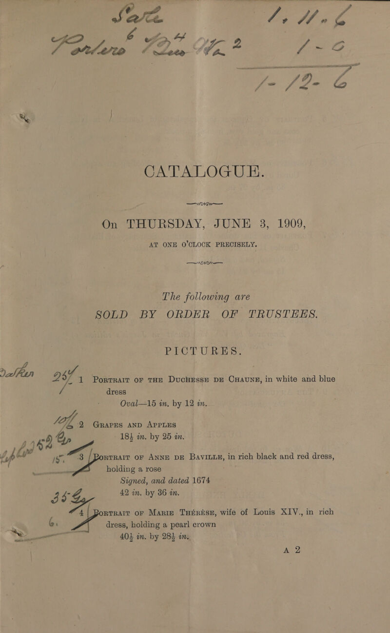 CATALOGUE. OG w— On THURSDAY, JUNE 3, 1909, AT ONE O'CLOCK PRECISELY. NWO Ch The following are SOLD BY ORDER OF TRUSTESLS. Pre T URES, tii Py ds 1 Portrait of THE DucHEssE DE CHaAUNE, in white and blue dress Oval—15 in. by 12 an. a 2 GRAPES AND APPLES 184 wm. by 25 an. RTRAIT OF ANNE DE BAVILLE, in rich black and red dress, holding a rose Signed, and dated 1674 3S 488 42 mm. by 36 an. car oF Marie THERESE, wife of Louis XIV., in rich dress, holding a pearl crown 403 in. by 284 an. t \-