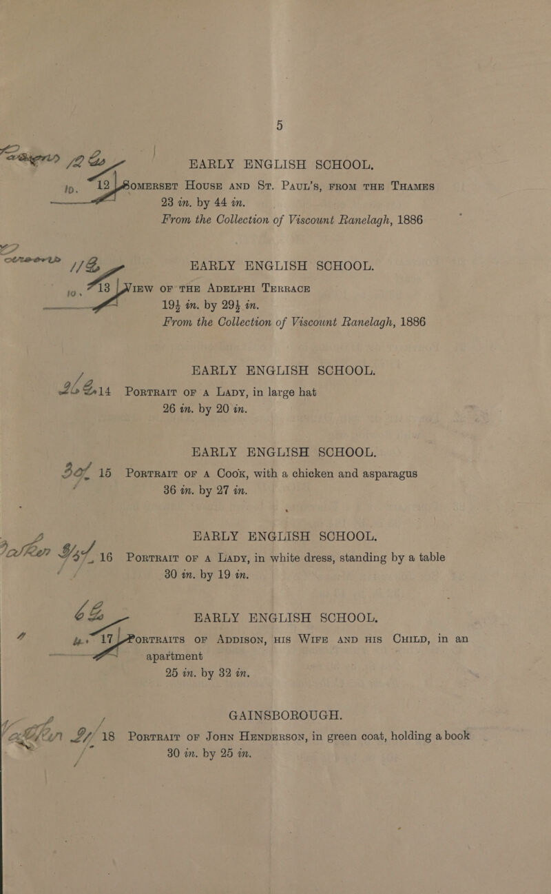 HARLY ENGLISH SCHOOL. rE ome Housr Aanp Sr. Paun’s, FROM THE THAMES 23 in. by 44 an. From the Collection of Viscount es iolagh: 1886 EARLY ENGLISH SCHOOL. 13 [WIEW oF THE ADELPHI TERRACE fl 194 in. by 294 in. From the Collection of Viscount Ranelagh, 1886 e ore  EARLY ENGLISH SCHOOL. Lb ew Portrait oF A Lapy, in large hat 26 in. by 20 im, EARLY ENGLISH SCHOOL. 30f 15 Porrrair or a Cook, with a chicken and asparagus 36 in. by 27 in. HARLY ENGLISH SCHOOL, 16 Porrrait of a Lapy, in white dress, standing by a table 30 wn. by 19 an. ys Hof, 6G, EARLY ENGLISH SCHOOL, 4 oe Saha oF ADDISON, HIS WIFE AND HIS CHILD, in an Oabe is 2. apartment 25 in. by 32 in. oe : GAINSBOROUGH. : ae) wr <1, 18 Portrait ofr JonN HENDERSON, in green coat, holding a book | _ 30 a. by 25 am. /