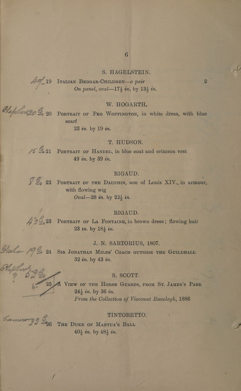 S. HAGELSTEIN. a 4-9). 19 Iranian Becoar-CHILDREN—@ pair 2 On panel, oval—174 an, by 134 a. oe, W. HOGARTH. MpoK2n4 ZO G, 90 Portrait or PEG WorFrineton, in white dress, with blue scarf 23 in. by 19 an. T. HUDSON. /$ Go%1 Porrrarr or Hanvet, in blue coat and crimson vest | 49 in. by 39 an. | RIGAUD. | Y | gf Ye 22 Portrait or tHE DaupuHin, son of Louis XIV., in armour, | with flowing wig | | Oval—28 tn. by 224 tn. | : RIGAUD. 4£.99,93 Porvrart or La Fonraine, in brown dress; flowing hair 23 in. by 184 in. Pn i o J. N. SARTORIUS, 1807. Viale (PF Go 4 Sim JonavnHan Mines’ Coach ovrsipe tan GumpHALL 32 in. by 43 in. é% 6 ¢ 2? € =f) Fd . 9 0f2B A” S. SCOTT. | , at 25 4A Vinw or tHE Horse Guarps, rrom St. JamEs’s Park ; 4 244 in. by 36 in. From the Collection of Viscount Ranelagh, 1886 2 Pe, TINTORETTO. . CO Lea FOT ¢) i «@ “6 Tur Duke or Manrva’s Baun Sp 404 in. by 484 an.