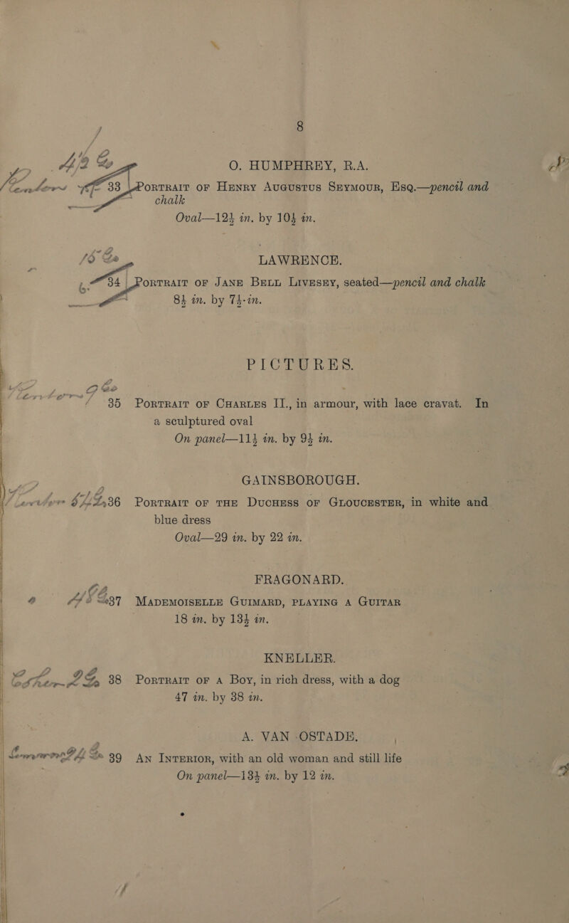 |  x ~ O. HUMPHREY, R.A. chalk LAWRENCE. Aomn oF JANE Bext Livesxy, seated—pencil and chalk PLOY RES: a sculptured oval GAINSBOROUGH. blue dress FRAGONARD. 44 5 237 MapEMoIsELLr GUIMARD, PLAYING A GUITAR KNELLER. PY, G, 38 Portrait oF A Boy, in rich dress, with a dog 47 wn. by 38 an. A. VAN -OSTADE. .