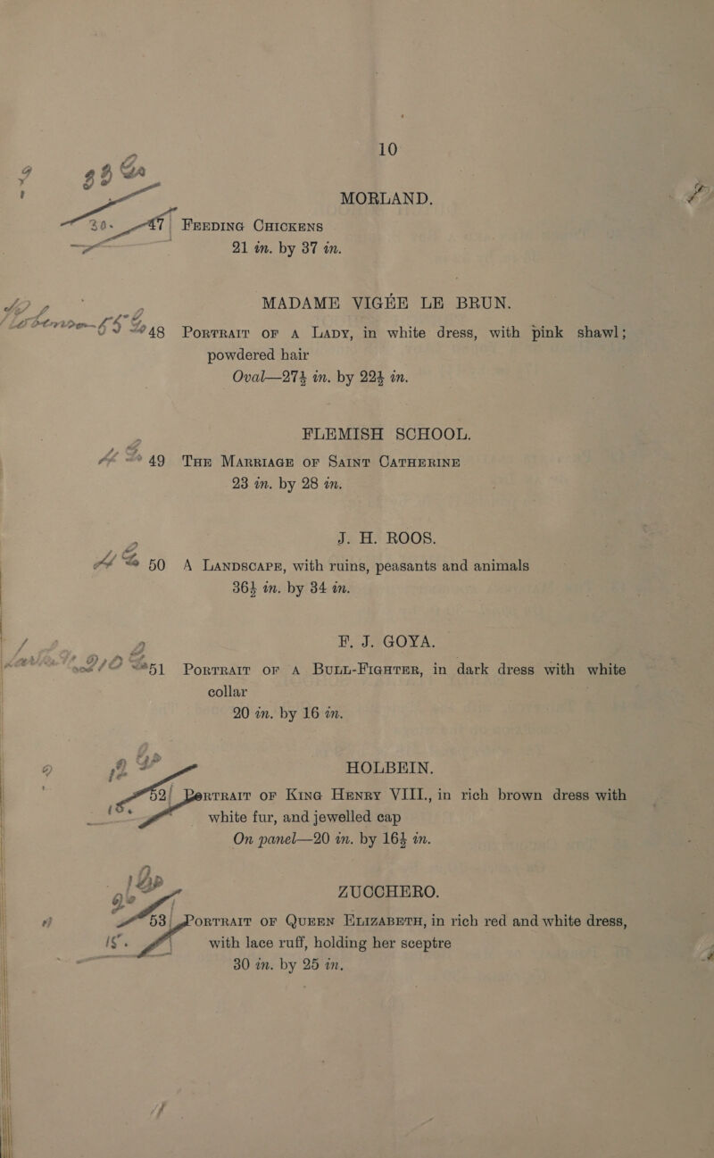 L PCy oan £4 af, u « #48 AA S 50 sant SP  10 MORLAND. ee FEEDING CHICKENS 21 in. by 37 an. MADAME VIGEE LE BRUN. Portrait oF A Lapy, in white dress, with pink shawl; powdered hair Oval—274 in. by 22% an. FLEMISH SCHOOL. Tort MARRIAGE OF SaInt CATHERINE 23 on. by 28 an. J. H. ROOS. A Lanpscare, with ruins, peasants and animals 364 in. by 34 an. Hy kevGOYA. Porrrarr or A Bourai-Fianrmr, in dark dress with white collar 20 on. by 16 an.  HOLBEIN. On panel—20 in. by 164 an. ZUCCHERO. ORTRAIT OF QUEEN EQMAIzaBETH, in rich red and white dress, with lace ruff, holding her sceptre 30 im. by 25 in.