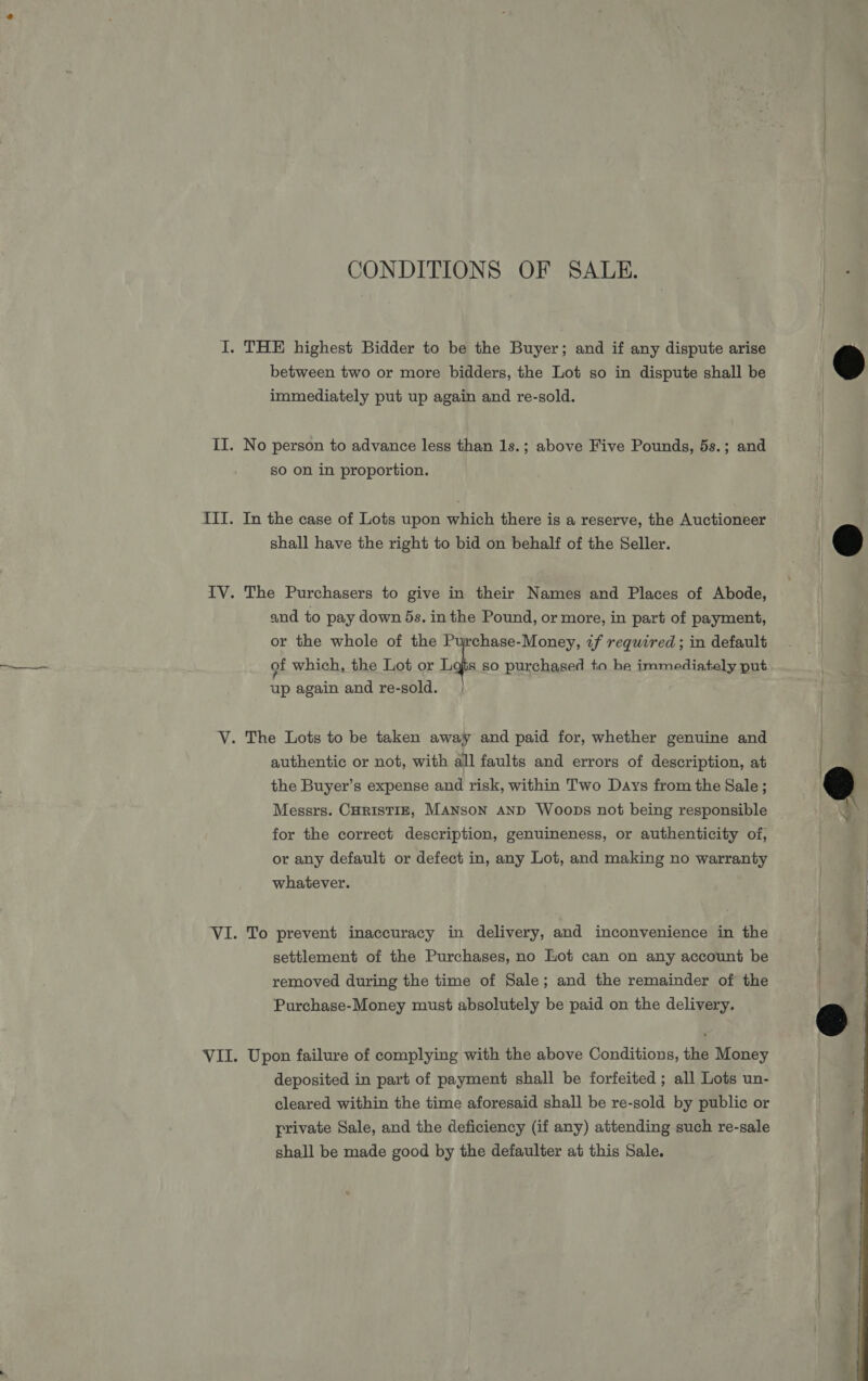 CONDITIONS OF SALE. I. THE highest Bidder to be the Buyer; and if any dispute arise between two or more bidders, the Lot so in dispute shall be immediately put up again and re-sold.  II. No person to advance less than 1s.; above Five Pounds, 5s.; and so on in proportion. III. In the case of Lots upon which there is a reserve, the Auctioneer shall have the right to bid on behalf of the Seller.  IV. The Purchasers to give in their Names and Places of Abode, and to pay down 5s. in the Pound, or more, in part of payment, | or the whole of the Purchase-Money, ¢f required; in default . | of which, the Lot or Lf Bb. up again and re-sold. 8 so purchased ta he immediately put V. The Lots to be taken away and paid for, whether genuine and authentic or not, with all faults and errors of description, at the Buyer’s expense and risk, within Two Days from the Sale ; Messrs. CHRISTIE, MANSON AND Woops not being responsible  for the correct description, genuineness, or authenticity of, or any default or defect in, any Lot, and making no warranty whatever. VI. To prevent inaccuracy in delivery, and inconvenience in the settlement of the Purchases, no Lot can on any account be removed during the time of Sale; and the remainder of the Purchase-Money must absolutely be paid on the delivery.  VII. Upon failure of complying with the above Conditions, the Money deposited in part of payment shall be forfeited ; all Lots un- cleared within the time aforesaid shall be re-sold by public or private Sale, and the deficiency (if any) attending such re-sale shall be made good by the defaulter at this Sale.