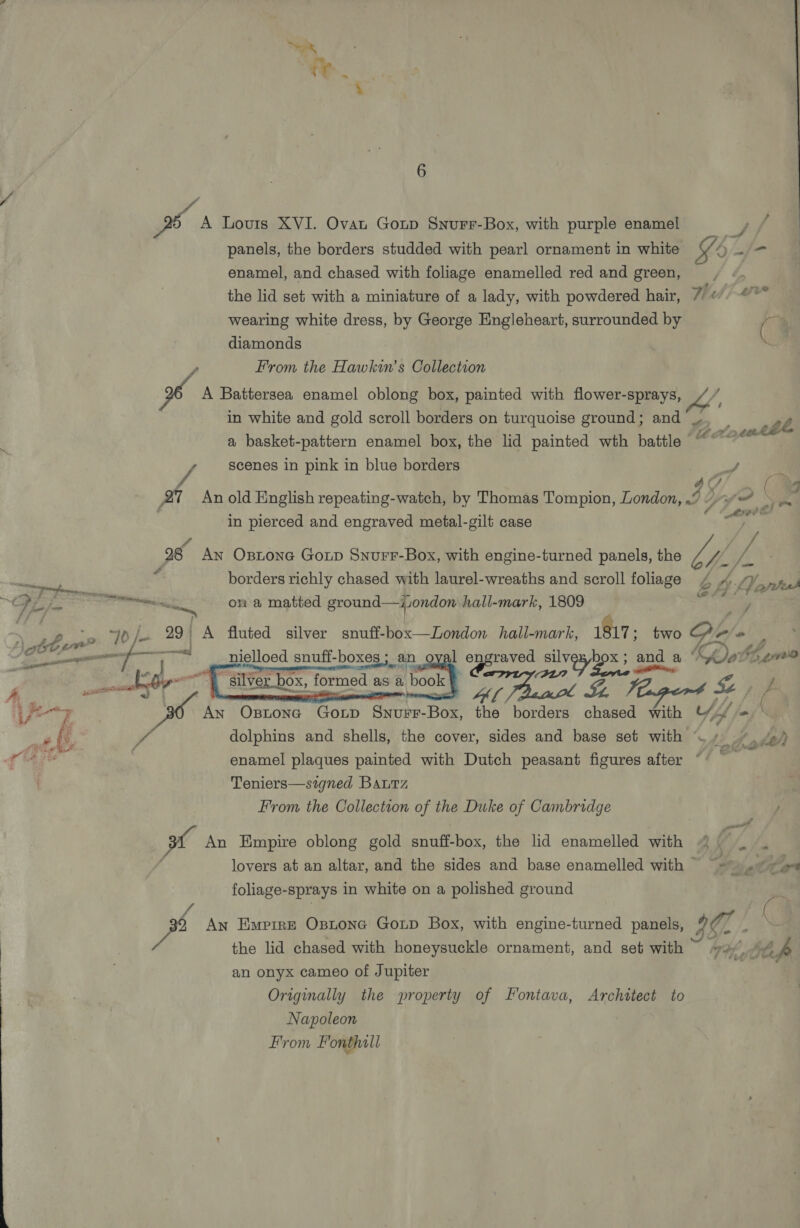 cf ie 6 ra A Lovis XVI. Ovat Goup Snurr-Box, with purple enamel . ; panels, the borders studded with pearl ornament in white ¥ y=f/- enamel, and chased with foliage enamelled red and green, Lit? the lid set with a miniature of a lady, with powdered hair, Wee wearing white dress, by George Engleheart, surrounded by ( diamonds x From the Hawkin’s Collection A Battersea enamel oblong box, painted with flower-sprays, a, in white and gold scroll borders on turquoise ground; and’ /, . a basket-pattern enamel box, the lid painted wth battle | pepe aney scenes in pink in blue borders J A ¢ | 27 An old English repeating-watch, by Thomas Tompion, London, 2 0 ~ in pierced and engraved metal-gilt case : f ; 28 An Ostone Gop Snurr-Box, with engine-turned panels, the Ly. J | ue borders richly chased with laurel-wreaths and scroll foliage ! 5 Pfr cern sore rn, on a matted ground—ijiondon hall-mark, 1809 ad yo /- 29 A fluted silver snuff-box—London hall-mark, 1817; two Cf r= x bem” Pipeaes (, ef i os nielloed snuff-boxes ; an 1 engraved silv Dox 5 and and a Koo hen —. J 2 eR RE NM | fy tthe ook / 7 fo ZY ff wis -  OX, formed as ab  iam € silver bo: ay Af Tua Le E Teapers &amp; ine ji An Oxstone Gonp Savin Bor the borders chased with “ t joj ff fy, vA dolphins and shells, the cover, sides and base set with ~/ ue enamel plaques painted with Dutch peasant figures after Teniers—signed Baurz From the Collection of the Duke of Cambridge we An Empire oblong gold snutebox: the lid enamelled with lovers at an altar, and the sides and base enamelled with © foliage-sprays in white on a polished ground pe An Empire Ostone Goup Box, with engine-turned panels, iG. - the lid chased with honeysuckle ornament, and set with 74%, le an onyx cameo of Jupiter ae Originally the property of Fontava, Architect to Napoleon From Fonthill