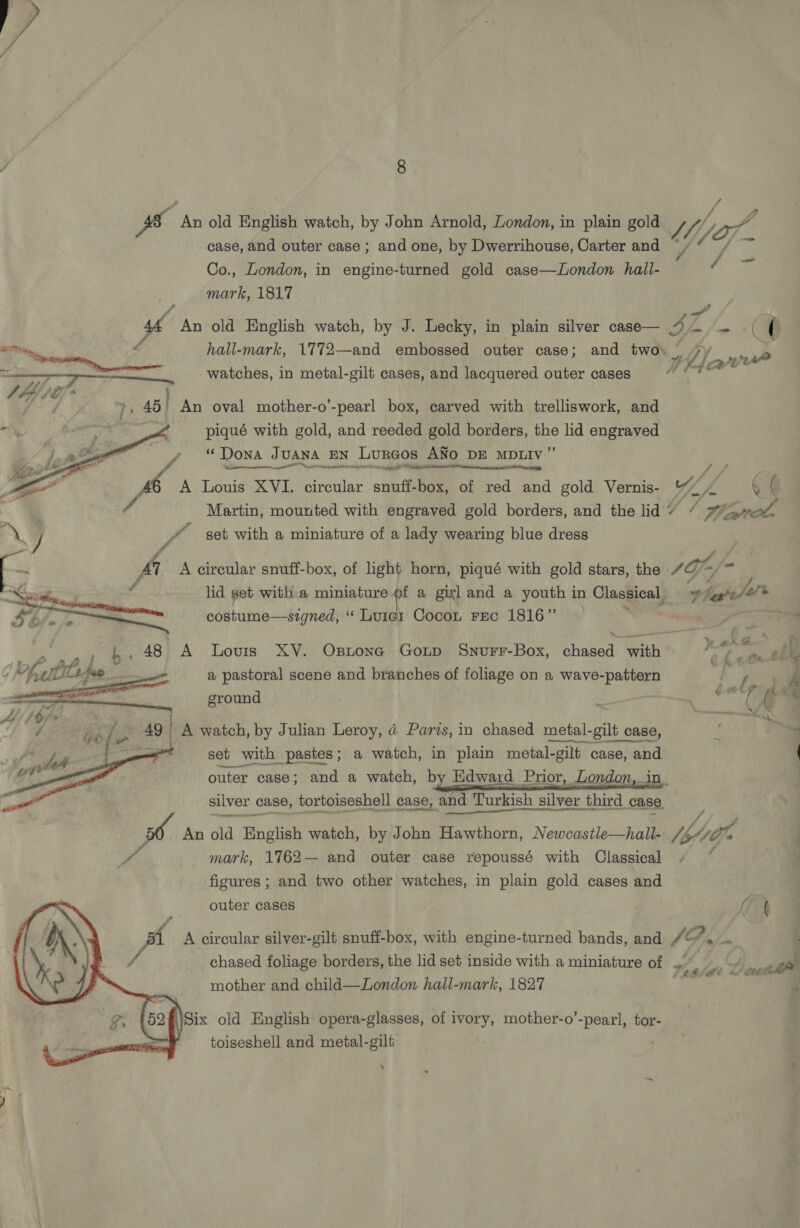    8 7 fe js An old English watch, by John Arnold, London, in plain gold J Ml pa, ; : 4o/— case, and outer case ; and one, by Dwerrihouse, Carter and y Co., London, in engine-turned gold case—London hall- m5 : mark, 1817 44 An old English watch, by J. Lecky, in plain silver case— a} m/f £: ay é hall-mark, 1772—and embossed outer case; and two» 4 tha nr WoT ot watches, in metal-gilt cases, and lacquered outer cases », 45) An oval mother-o’-pearl box, carved with trelliswork, and piqué with gold, and reeded gold borders, pe lid engraved } eee “Dona Juana EN Lurcos ANO DE MDLIV’ . — ig A Louis XVI. circular snuff-box, of red and gold Vernis- Wh  ( | / Martin, mounted with engraved gold borders, and the lid ke /, aot. J / set with a miniature of a lady wearing blue dress f . 47 A circular snuff-box, of light horn, piqué with gold stars, the SO = is   lid get with a miniature of a gixl and a youth in Classical, Fh, (are costume—signed, ‘ Luic1 Cocon rec 1816” ; ere 48 A Lovis XY. Ostona Goup Snurr-Box, chased with ¢ Z i FSD in, a pastoral scene and branches of foliage on a wave-pattern iy erm ground saith . 49 A watch, by Julian Leroy, d Parts, in chased metal- gilt_ca case, set with pastes; a watch, in plain metal-gilt case, and outer case; and a watch, by Edward Prior, London, in. silver case, tortoiseshell case, and Turkish silver third case rs An old English watch, by John Hawthorn, Newcastle—hall- [hogy py mark, 1762— and outer case repoussé with Classical figures ; and two other watches, in plain gold cases and outer cases a  : Dd 3 j 4    pl A circular silver-gilt snuff-box, with engine-turned bands, and /&amp;’*, — , chased foliage borders, the lid set inside with a miniature of tehti Leathe mother and child—London hall-mark, 1827 “erty Whe oe ‘\Six old English opera-glasses, of ivory, mother-o’-pearl, tor- oa toiseshell and metal-gilt