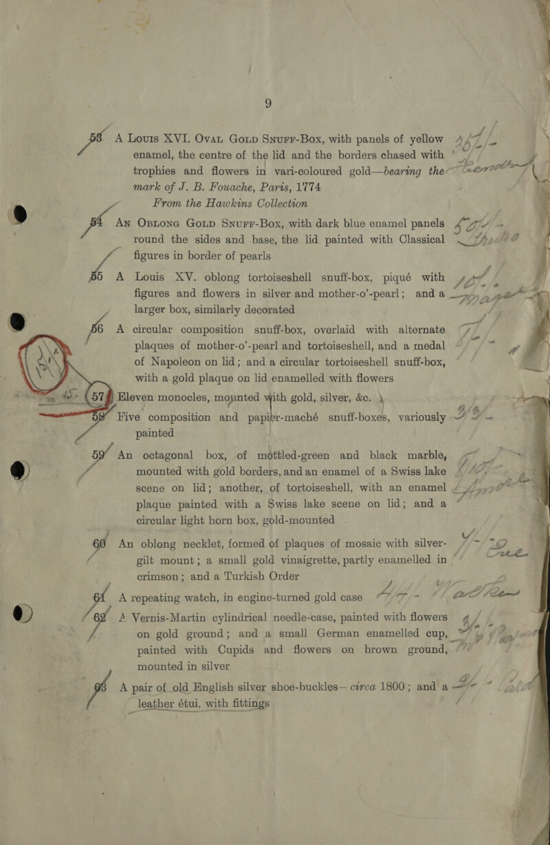  / / Bas A Louis XVI. Ovat Gonp Snurr-Box, with panels of yellow 4 Vg = enamel, the centre of the lid and the borders chased with * . a trophies and flowers in vari-coloured gold—bearing the 7 OOO mark of J. B. Fouache, Paris, 1774 : From the Hawkins Collectson . _ round the sides and base, the lid painted with Classical . Sf 49 ““ figures in border of pearls 55 A Louis XY. oblong tortoiseshell snuff-box, piqué with VP, figures and flowers in silver and mother-o’-pearl; and a Fy ip larger box, similarly decorated 4 @ 6 A circular composition snuff-box, overlaid with alternate “/. | | plaques of mother-o’-pearl and tortoiseshell, and a medal - a, of Napoleon on lid; and a circular tortoiseshell snuff-box, 8 . with a gold plaque on lid enamelled with flowers at de (97g) Eleven monocles, mounted iN gold, silver, &amp;. \ rhe eer 4: Z a a 4 Five. composition aa papier-maché snuff-boxes, variously — ~' - painted ; 59 An octagonal box, of méttled-green and black marble, < = “ So | we ! mounted with gold borders, and an enamel of a Swiss lake gues | scene on lid; another, of tortoiseshell, with an enamel » /.,90~ . first plaque painted with a Swiss lake scene on lid; and a * circular light horn box, gold-mounted . 60 An oblong necklet, formed of plaques of mosaic with silver- fo (-2ec€. crimson; and a Turkish Order y st A repeating watch, in engine-turned gold case “7 = @) - A Vernis-Martin cylindrical needle-case, painted with flowers painted with Cupids and flowers on brown ground, mounted in silver _ leather étui, with fittings g al