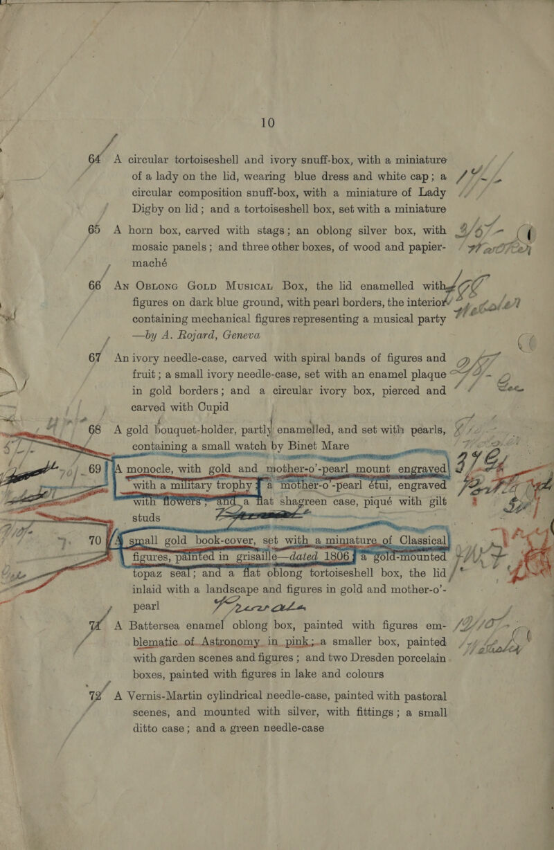Fd 64 A circular tortoiseshell and ivory snuff-box, with a miniature of a lady on the lid, wearing blue dress and white cap; a Pe gd circular composition snuff-box, with a miniature of Lady Digby on lid; and a tortoiseshell box, set with a miniature Oe a 65 A horn box, carved with stags; an oblong silver box, with 46 a ( mosaic panels ; and three other boxes, of wood and papier- / 77 an 2h , maché 66 An Ostonc Gop Musican Box, the lid enamelled with ee figures on dark blue ground, with pearl borders, the interio he! Kod Ly q containing mechanical figures representing a musical party / —by A. Rojard, Geneva C6 67 An ivory needle-case, carved with spiral bands of figures and D kif” 7 ) fruit ; a small ivory needle-case, set with an enamel plaque “7 ~~ / in gold borders; and a circular ivory box, pierced and [ wee : j carved with Cupid PP ye { Pe A Bis) “66 A gold bouquet-holder, er enamelled, and set with pearls, ¥ sine containing a small watch by Binet Mare i inn cee ET A monocle, with gold and ‘wotherao'-peatl_ mount en engra ed 12; 16, ‘with a mili ary trophy a “mother-o -pearl etul, engraved | Zi anda Tat shag sreen case, piqué with gilt Sf Oatt ey, pig 8 | . |           al h flowers =    a   wa ern wet studs Aa nti a ~ ANSE x: small gold — book- -cover, set with a min ature 2..0f Classical pi fig cures, painted in grisaille—dated 18 06 2 old-mounted AA : topaz seal; and a flat oblong tortoiseshell box, the lid inlaid with a landscape and figures in gold and mother-o’-  pearl 7 ees et thas y, ca A Battersea enamel oblong box, painted with figures em- /YjjOr ie ~ f blematic...of. Astronomy. in pink;..a smaller box, painted / dl /. with garden scenes and figures ; and two Dresden porcelain boxes, painted with figures in lake and colours w A Vernis-Martin cylindrical needle-case, painted with pastoral scenes, and mounted with silver, with fittings; a small ditto case; and a green needle-case