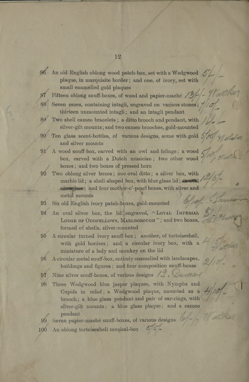 95 96 97 98 100 12 An old English oblong wood patch-box, set with a Wedgwood ¥ plaque, in marquisite border ; and one, of ivory, set with small enamelled gold plaques aN ty eee Gp Fifteen oblong snuff-boxes, of wood and papier-maché SAY fj - 4/ MN] Seven cases, containing intagli, engraved on various stoned DUEL: j 4 } thirteen unmounted intagli; and an intagli pendant. ‘9 ; Two shell cameo bracelets ; a ditto brooch and pendant, with Ny holly, bsuie silver-gilt mounts; and two cameo brooches, gold-mounted Ten glass scent-bottles, of various designs, some with gold 9 707 Oe tos Jen. and silver mounts sf : A wood snuff-box, carved with an owl and foliage; a wood / ie q box, carved with a Dutch musician; two other wood “y flo h% boxes ; and two boxes of pressed horn Two oblong silver boxes; one oval ditto; a silver box, with / By ai marble lid; a shell-shaped box, with blue glass lid ; aa=evl 7 O/- sikversbex~, and four mothr- O Be boxes, with silver and met] mounts \ he ae if | ed 2 erpe hi gle Six old English ivory patch- boxes, gold-mounted sty 4 _&amp; An oval silver box, the lid\ engraved, “ Loyan IMPERIAL ny f lap ae LopaE or OppFELLOws, MARLBOROUGH”; and two boxes, ~~ . formed of shells, silver-mounted } A circular turned ivory snuff-box; another, of tortoiseshell, with gold borders; and a circular ivory box, with a “~ miniature of a lady and monkey on the lid A circular metal snuff-box, entirely enamelled with landscapes, oA buildings and figures ; and four composition snuff-boxes va dealin’ Sel Nine silver snuff-boxes, of various designs /w » \vewite® Three Wedgwood blue jasper plaques, with Nymphs and ; e CT Cupids in relief; a Wedgwood plaque, mounted as a #4, brooch; a blue glass pendant and pair of ear-rings, with <r. silver-gilt mounts; a blue glass plaque; and a cameo pendant < Seven papier-maché snuff-boxes, of various designs 7 ~ /> An oblong tortoiseshell musical-box S762