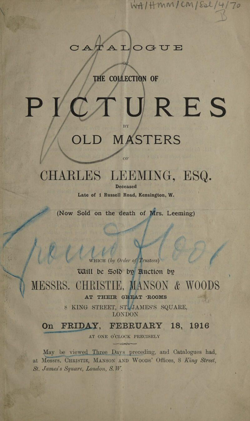 wi] Hmm | CM / Sat / AY ‘To  cata rloous if 7 ‘wi COULECTI N OF ‘9 \ / ? : yA | ! f 7 U R EK S a [/, OLD were  | i CHARLES - LEEMING. ESQ. Late of 1 Russell Road, Kensington, W. (Now Sold on the death of a Leeming) we Pe ie ‘ te Z ‘Capen | Pa i Ps ; fi y LAA pi &lt;i Z E ar | (t Sh Order of, frst) -     8 KING STREET, STYJAMES’S SQUARE, LONDON On FRIDAY, FEBRUARY 18, 1916 AT ONE O'CLOCK PRECISELY —0* Ww —— May be viewed Three Days preceding, and Catalogues had, at Messrs. CHRISTIE, Manson AND Woops’ Offices, 8 King Street, St. James's Square, London, S.W.