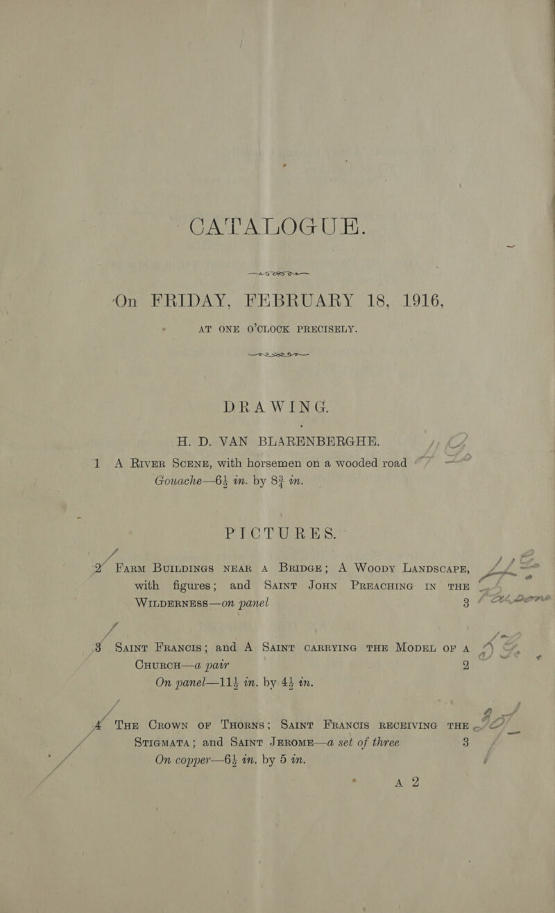 UAT A LiOtr UB. —~2-G 25 ON On FRIDAY, FEBRUARY 18, 1916, AT ONE O’CLOCK PRECISELY. —o.6_ Se 9 OO —_ DRAWING. H. D. VAN BLARENBERGHE. 1 A River ScENE, with horsemen on a wooded road Gouache—6} in. by 8} an. PC TUR.” red Y ae : 2 Farm BuinpIngs NEAR A BripGe; A Woopy LaAnpscapE, yas ” ‘ id with figures; and Saint JoHN PREACHING IN THE _. WILDERNESS—on panel 3: 0 ana af ‘A 38 Sarnt Francis; and A SAINT CARRYING THE MODEL oF A 7) © a) 2 e CHURCH—4a@ pair 2 On panel—11} a. by 43 an. Gis 3 A Tue Crown oF THoRNS; Saint FRANCIS RECEIVING THE ..&lt;” _— StiamaTa; and Saint JEROME—a set of three 3 On copper—6} an. by 5 an. , Ae