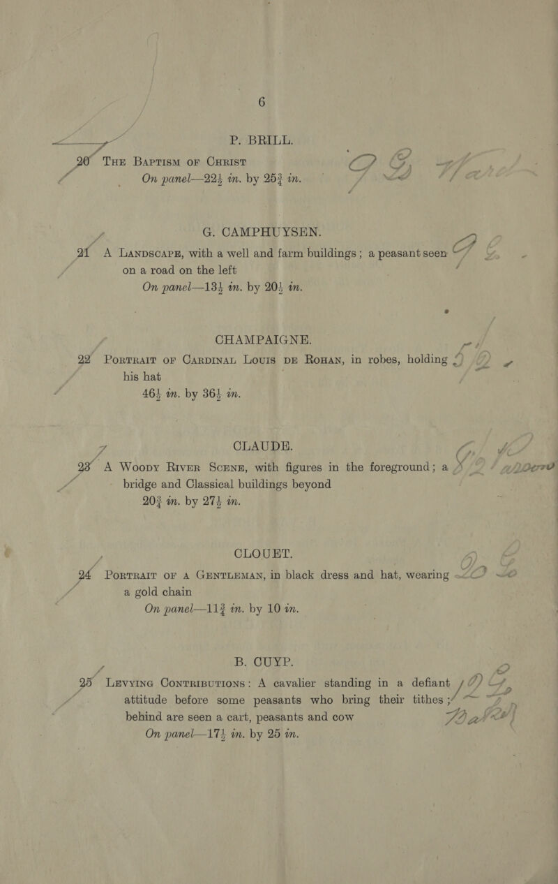 fh, ae, P. BRILL. 20° THE Baprism oF CHRIST Sp SA ee : f On panel—224 in. by 253 an. /. Nk / J G. CAMPHUYSEN. ; of A LANDSCAPE, with a well and farm buildings; a peasant seen “~~ on a road on the left ; On panel—134 wm. by 203 an. CHAMPAIGNE. 22 Portrait or CarpinaL Lours pE Rowan, in robes, holding /) his hat 461 wm. by 364 wm. A CLAUDE. 2 “A Woopvy River ScENE, with figures in the foreground; a_ g L/L? bridge and Classical buildings beyond | 202 m. by 274 m. 2 CLOURT. 94 PorRTRAIT OF A GENTLEMAN, in black dress and hat, wearing Ve ee a gold chain On panel—113 mm. by 10 tn. : B. CUYP. : 25 Levyine Conrripurions: A cavalier standing in a defiant yf attitude before some peasants who bring their tithes ; &gt; Ay foe a ee behind are seen a cart, peasants and cow V4) Peed On panel—17! wm. by 25 m.