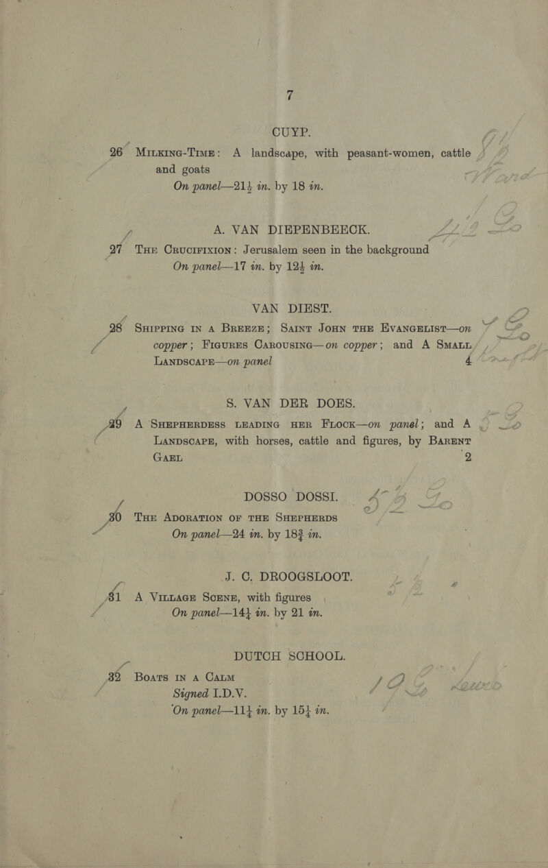 CUYP. 26 Minxine-Trwe: A landscape, with peasant-women, cattle and goats On panel—214 wm. by 18 m. y, A. VAN DIEPENBEECK. 27 Tue Crucirixion: Jerusalem seen in the background On panel—17 wn. by 124 an. VAN DIEST. 98 SHIPPING IN A BREEZE; Saint JOHN THE EVANGELIST—o7 : copper; FiauRES CarousiInc—on copper; and A Sma LANDSCAPE—on panel 4. S. VAN DER DOES. A A SHEPHERDESS LEADING HER FLocK—on panel; and A LanpscaPE, with horses, cattle and figures, by Barenr GAEL y f DOSSO DOSSI. A™ 30 Tun ADORATION oF THE SHEPHERDS On panel—24 in. by 183 m. J. C, DROOGSLOOT. f) 31 A Vinnace Scene, with figures On panel—141 in. by 21 in. J DUTCH SCHOOL. 39, Boats IN A CALM 1/9 Stgned I.D.V.