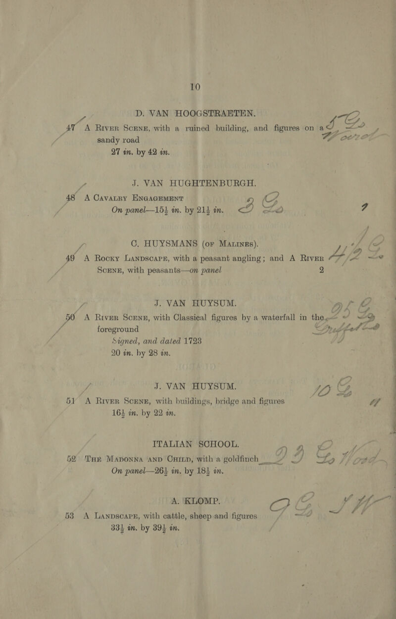 2 D. VAN HOOGSTRAETEN. 7 A f'&gt; At A River Scene, with a ruined building, and figures on a J “_~ 3, “ po 3 oO age sandy road A OLS, 27 wm. by 42 wm. , J. VAN HUGHTENBURGH. “a, 48 A Cavatry ENGAGEMENT (4 On panel—154 im. by 214 in. os) pa } 7. SS etd y C. HUYSMANS (or Mativgs). OL fea J 49 A Rocxy Lanpscars, with a peasant angling; and A River “7 /&lt; ~-* SCENE, with peasants—on panel 2 Z J. VAN HUYSUM. af 50 A River SceNg, with Classical figures by a waterfall in the, av ZY foreground udpet ond Signed, and dated 1723 20 an. by 28 an. / J. VAN HUYSUM. ia Y 51 A River Scenn, with buildings, bridge and figures 7 tf 164 om. by 22 om. ITALIAN SCHOOL. f, f é &lt; a J 52° Tur Maponna ‘AnD Ontup, witha goldfinch -” ~/ “te // pea ~ Wary a, On panel—26% in. by 184 wn. A. KLOMP. C? | C wv tf — 53 A Lanpscarr, with cattle, sheep and figures 4 335 m. by 39) m.
