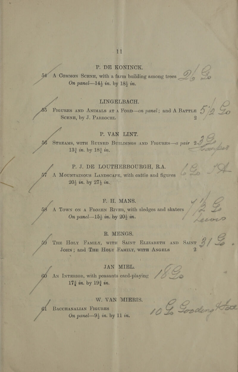 P. DE KONINCK. 54 A Common Scenn, with a farm building among trees cow {OD tr eB On panel—144 in. by 18} in. | f | LINGELBACH. f~ ag FIGURES AND ANIMALS AT A ForD—on panel; and A Barrie 4p a Zo Scene, by J. Parrocen 2, Ps 3 cA . VAN LINT, 56 Srreams, with Ruinep Burnpines and FiaurEs—a pair If So 132 m. by 183 an. o be '¢ P. J. DE LOUTHERBOURGH, R.A. a. A Movunratnous Lanpscaps, with cattle and figures AP” ; / 205 wn. by 274 wm. / F. H. MANS. r 58 A Town on A Frozun River, with sledges and skaters ‘ wh? 4 On panel—15} in. by 204 m. ; Bo ed s R. MENGS. 2 iy 2 aw Naot of THe Hoty FAMILY, WITH SAINT ELIZABETH AND SAINT J f wig? 7 ; JoHN; and THe Horny Faminy, with ANGELS 2 Yo ‘ 60 An IntTERIor, with peasants card-playing A : bs 173 in. by 192 an. W. VAN MIERIS. V4 . ‘ 61 BaccHANALIAN FIGURES ty = Ye ol £0 P 4) / “ft, 4 On panel—-9} in. by 11 m. an