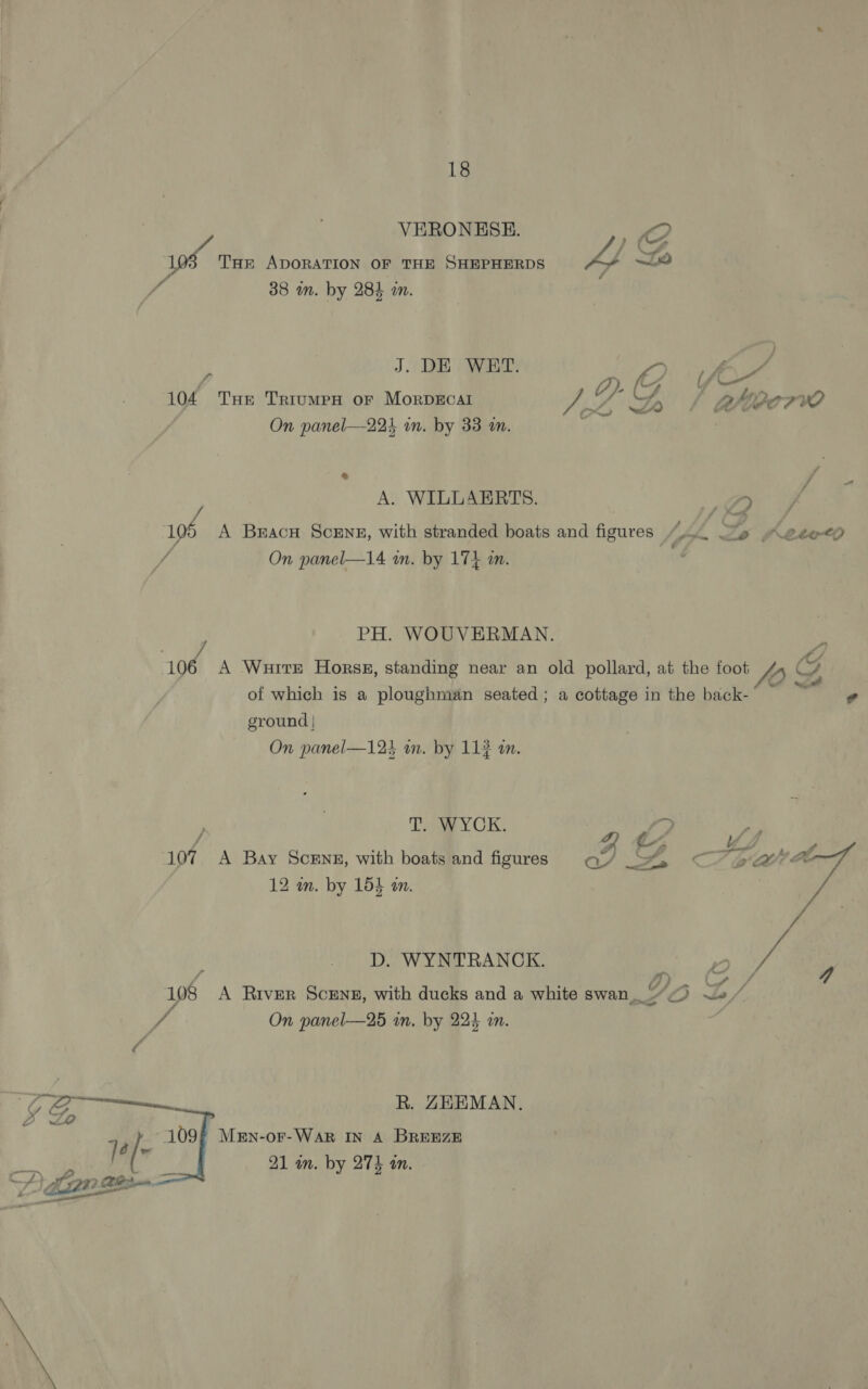 VERONESE. a SF, 10 Tar ADORATION OF THE SHEPHERDS 4 0 é 38 im. by 284 in. J. DE WET. ») LVR / o Gi Koa. Ss 104 THe TriumepH or MorpDEcAl + On tee ECCT WO On panel—221 in. by 33 m. { © wd A. WILLAERTS. Z2 196 A BracH Scene, with stranded boats and figures (bp. Li fObe0 / On panel—14 wm. by 17} am. PH. WOUVERMAN. od, A Wurre Horss, standing near an old pollard, at the foot /, G, J fd ¢ of which is a ploughman seated; a cottage in the back- - ground | On panel—123 an. by 113 an. Tey CK: | » / Z 107 A Bay Scene, with boats and figures a/ _ &gt;, 12 m. by 15} an. D. WYNTRANCK. 108 A River Scene, with ducks and a white swan“ ‘O * On panel—25 wn. by 224 i.  R. ZEEMAN. 