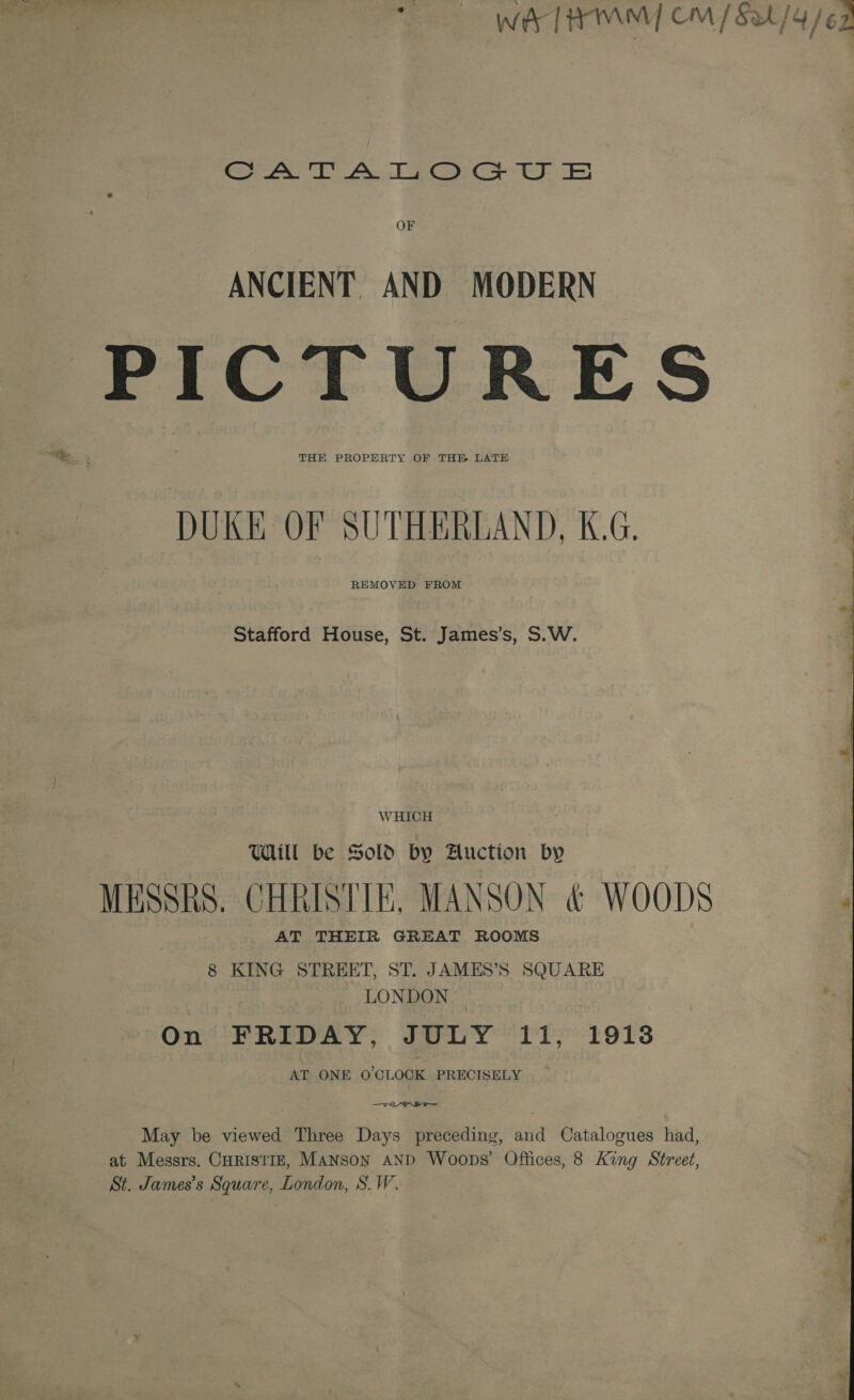 .— wer [HMM] CM /Sat/4 /¢ GAA TE Ak TC): Ca: ES OF ANCIENT AND MODERN PICTURES THE PROPERTY OF THE LATE DUKE OF SUTHERLAND, K.G., REMOVED FROM Stafford House, St. James’s, S.W. WHICH Will be Sold by Auction by MESSRS. CHRISTIE, MANSON &amp;¢ WOODS AT THEIR GREAT ROOMS 8 KING STREET, ST. JAMES’S SQUARE LONDON si On FRIDAY, JULY 11, 1913 AT ONE O'CLOCK PRECISELY ola May be viewed Three Days preceding, and Catalogues had, at Messrs. CHRISTIE, MANSON AND Woops’ Offices, 8 King Street, St. James’s Square, London, S.W.