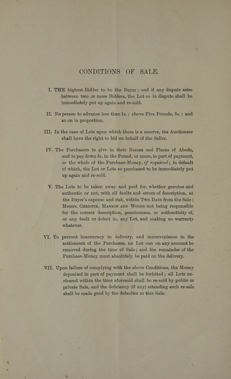 CONDITIONS OF SALE. I. THE highest Bidder to be the Buyer; and if any dispute arise between two or more Bidders, the Lot so in dispute shall be immediately put up again and re-sold. II. No person to advance less than 1s. ; above Five Pounds, 5s.; and 80 on in proportion. III. In the case of Lots upon which there is a reserve, the Auctioneer shall have the right to bid on behalf of the Seller. IV. The Purchasers to give in their Names and Places of Abode, and to pay down 5s. in the Pound, or more, in part of payment, or the whole of the Purchase-Money, if required; in default of which, the Lot or Lots so purchased to be immediately put up again and re-sold. V. The Lots to be taken away and paid for, whether genuine and authentic or not, with all faults and errors of description, at the Buyer’s expense and risk, within Two Days from the Sale ; Messrs. CHRISTIE, MANSON AND WooDs not being responsible for the correct description, genuineness, or authenticity of, or any fault or defect in, any Lot, and making no warranty whatever. VI. To prevent inaccuracy in delivery, and inconvenience in the settlement of the Purchases, no Lot can on any account be removed during the time of Sale; and the remainder of the Purchase-Money must absolutely be paid on the delivery. VII. Upon failure of complying with the above Conditions, the Money deposited in part of payment shall be forfeited ; all Lots un- cleared within the time aforesaid sball be re-sold by public or ptivate Sale, and the deficiency (if any) attending such re-sale shall be made good by the defaulter at this Sale.