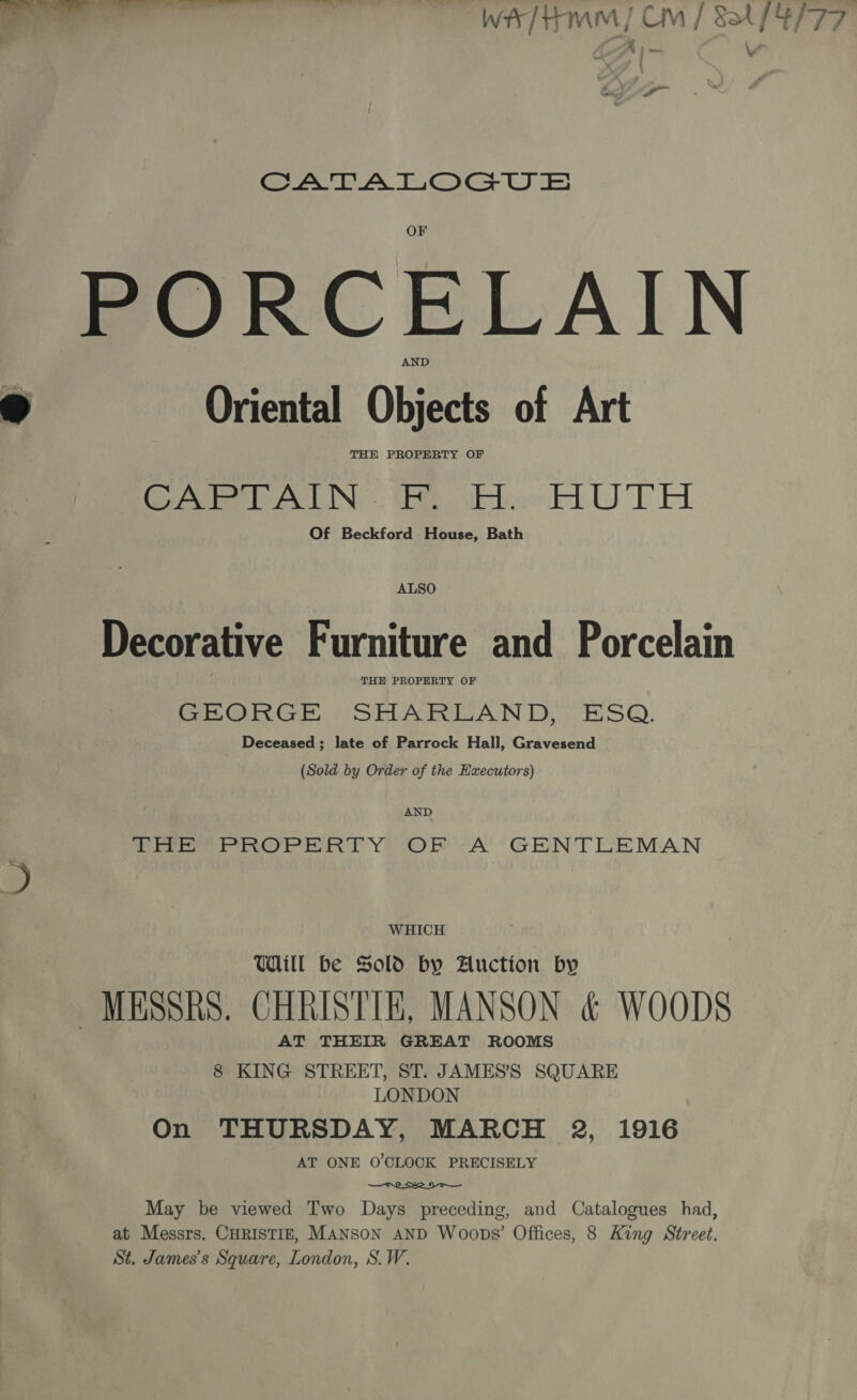 A | = a SATA LLeoGeU = PORCELAIN ® Oriental Objects of Art THE PROPERTY OF pee rem PALIN thie) tkdeokd UTA. Of Beckford House, Bath ALSO Decorative Furniture and Porcelain THE PROPERTY OF GEORGE SHARLAND, ESQ. Deceased; late of Parrock Hall, Gravesend (Sold by Order of the Executors) AND THE PROPERTY OF A GENTLEMAN WHICH Udill be Sold by Auction by MESSRS. CHRISTIE, MANSON &amp; WOODS AT THEIR GREAT ROOMS 8 KING STREET, ST. JAMES’S SQUARE LONDON On THURSDAY, MARCH 2, 1916 AT ONE O'CLOCK PRECISELY  May be viewed Two Days preceding, and Catalogues had, at Messrs. CHRISTIE, MANSON AND Woops’ Offices, 8 King Street, St. James's Square, London, S.W.