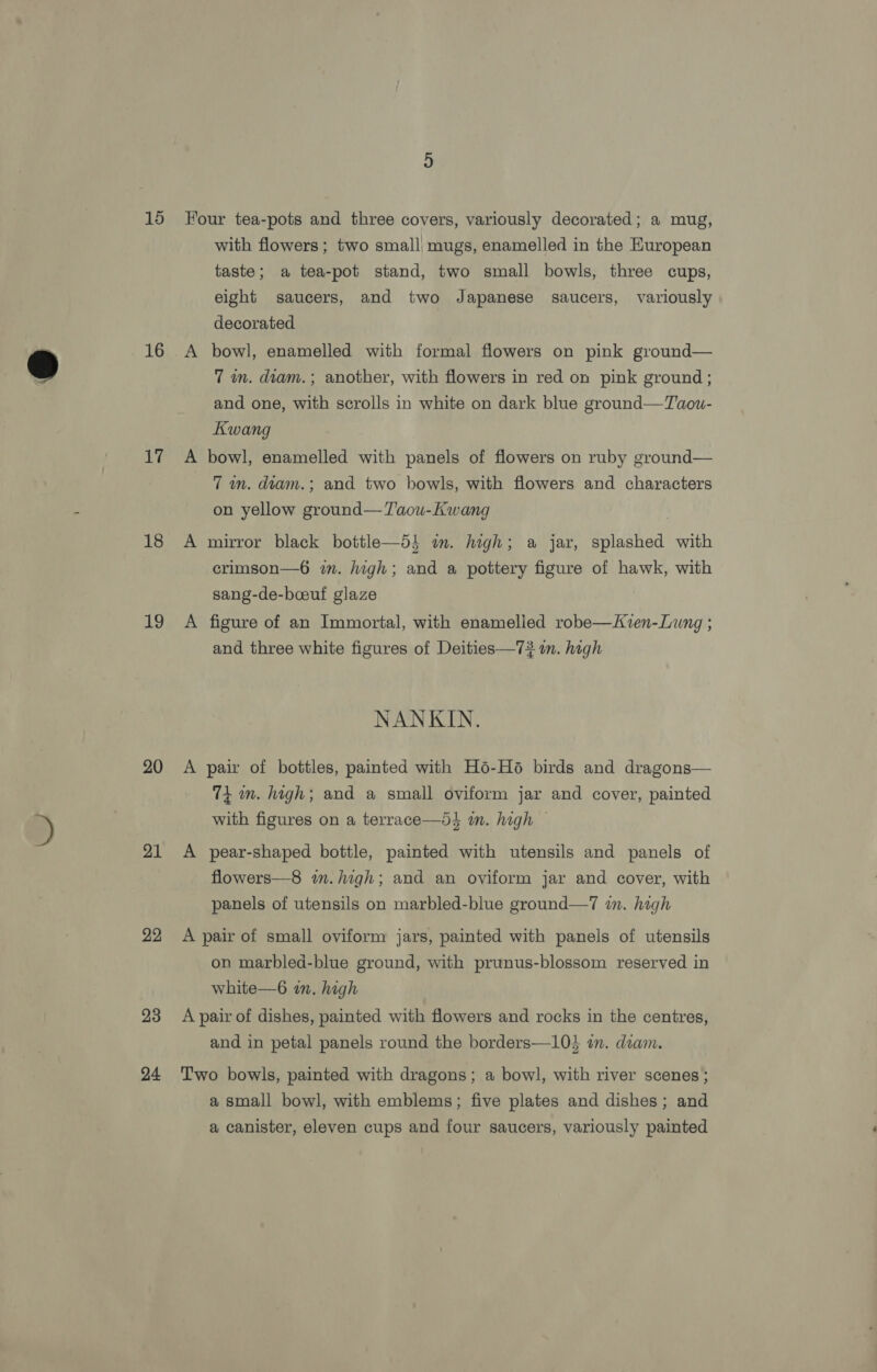 16 17 18 19 20 21 22 23 24 A with flowers; two small, mugs, enamelled in the European taste; a tea-pot stand, two small bowls, three cups, eight saucers, and two Japanese saucers, variously decorated bowl, enamelled with formal flowers on pink ground— 7 wm. diam. ; another, with flowers in red on pink ground; and one, with scrolls in white on dark blue ground—Taou- Kwang bowl, enamelled with panels of flowers on ruby ground— 7 wn. diam.; and two bowls, with flowers and characters on yellow ground—T'aou-Kwang | mirror black bottle—5i im. high; a jar, splashed with crimson—6 in. high; and a pottery figure of hawk, with sang-de-boeuf glaze figure of an Immortal, with enamelled robe—Kven-Lung ; and three white figures of Deities—73 m. high NANKIN. pair of bottles, painted with Ho-Hé birds and dragons— 74 mm. high; and a small oviform jar and cover, painted with figures on a terrace—d} i. high — pear-shaped bottle, painted with utensils and panels of flowers—8 in. high; and an oviform jar and cover, with panels of utensils on marbled-blue ground—7 in. high on marbled-blue ground, with prunus-blossom reserved in white—6 in. high and in petal panels round the borders—10} an. diam. a small bowl, with emblems; five plates and dishes; and a canister, eleven cups and four saucers, variously painted