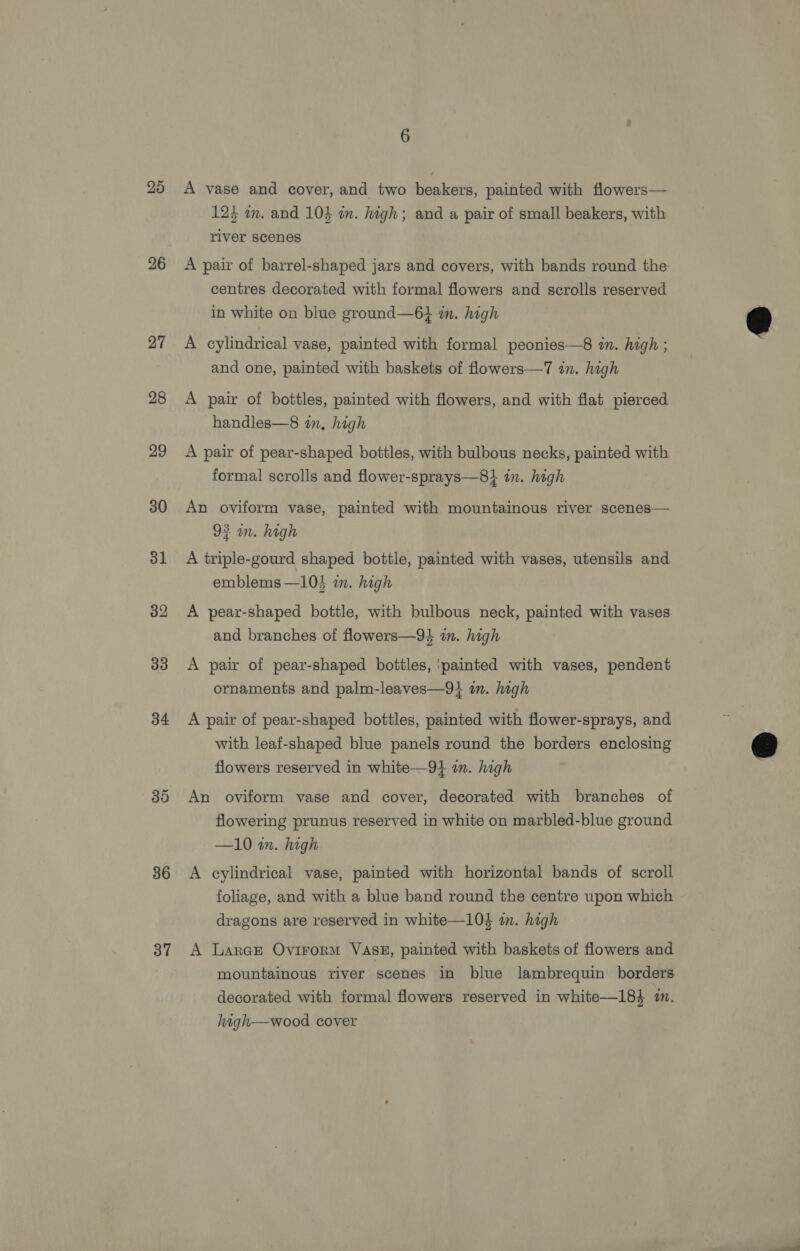 25 26 27 28 29 30 31 32 33 34 35 36 37 6 A vase and cover, and two beakers, painted with flowers— 125 in. and 10} in. high; and a pair of small beakers, with river scenes A pair of barrel-shaped jars and covers, with bands round the centres decorated with formal flowers and scrolls reserved in white on blue ground—6} m. high A cylindrical vase, painted with formal peonies—8 in. high ; and one, painted with baskets of flowers—7 in. high A pair of bottles, painted with flowers, and with flat pierced handles—8 in, high A pair of pear-shaped bottles, with bulbous necks, painted with formal scrolls and flower-sprays—8} in. high An oviform vase, painted with mountainous river scenes— 93 in. high A triple-gourd shaped bottle, painted with vases, utensils and emblems —10} wm. high A pear-shaped bottle, with bulbous neck, painted with vases and branches of flowers—94 in. high A pair of pear-shaped bottles, ‘painted with vases, pendent ornaments and palm-leaves—9} in. high A pair of pear-shaped bottles, painted with flower-sprays, and with leaf-shaped blue panels round the borders enclosing flowers reserved in white—91 in. high An oviform vase and cover, decorated with branches of flowering prunus reserved in white on marbled-blue ground —10 in. high A cylindrical vase, painted with horizontal bands of scroll foliage, and with a blue band round the centre upon which ~ dragons are reserved in white—10} im. high A LarGE Ovirorm Vasg, painted with baskets of flowers and mountainous river scenes in blue lambrequin borders decorated with formal flowers reserved in white—18} i. haigh—wood cover