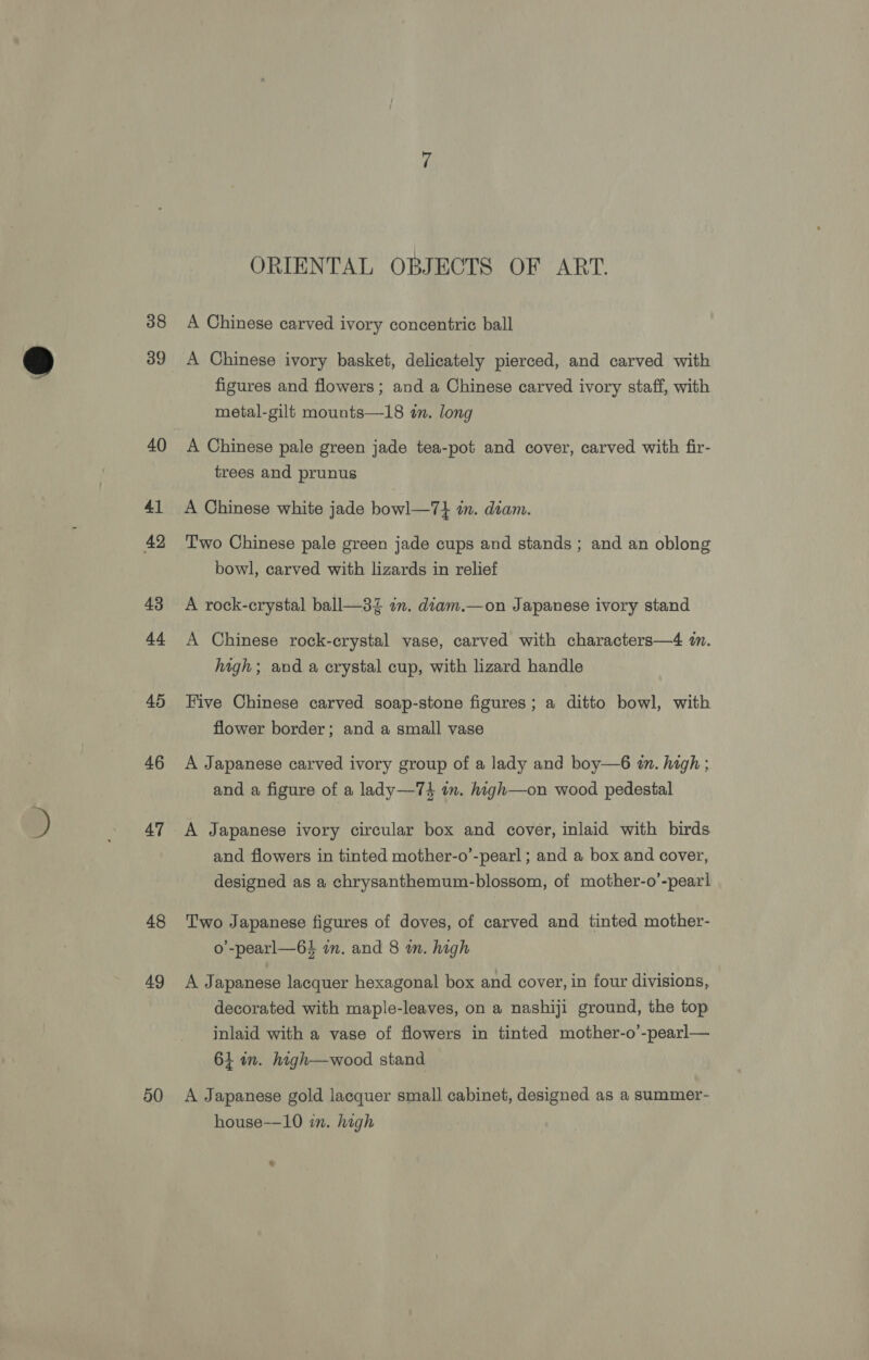38 39 40 41 42 43 44 45 46 47 48 49 50 ORIENTAL OBJECTS OF ART. A Chinese carved ivory concentric ball A Chinese ivory basket, delicately pierced, and carved with figures and flowers; and a Chinese carved ivory staff, with metal-gilt mounts—18 in. long A Chinese pale green jade tea-pot and cover, carved with fir- trees and prunus A Chinese white jade bowl—7} im. diam. Two Chinese pale green jade cups and stands ; and an oblong bowl, carved with lizards in relief A rock-crystal ball—3Z an. diam.—on Japanese ivory stand A Chinese rock-crystal vase, carved with characters—4 in. high; and a crystal cup, with lizard handle Five Chinese carved soap-stone figures; a ditto bowl, with flower border; and a small vase A Japanese carved ivory group of a lady and boy—6 tn. high ; and a figure of a lady—74 in. high—on wood pedestal A Japanese ivory circular box and cover, inlaid with birds and flowers in tinted mother-o’-pearl ; and a box and cover, designed as a chrysanthemum-blossom, of mother-o’-pearl Two Japanese figures of doves, of carved and tinted mother- o’-pearl—64 im. and 8 m. high A Japanese lacquer hexagonal box and cover, in four divisions, decorated with maple-leaves, on a nashiji ground, the top inlaid with a vase of flowers in tinted mother-o’-pearl— 61 in. high—wood stand A Japanese gold lacquer small cabinet, designed as a summer- house-—10 in. high