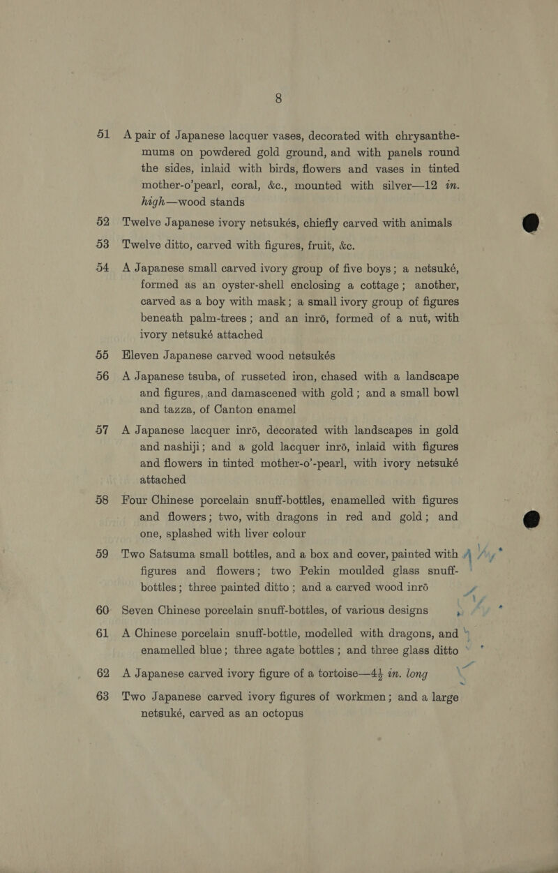 51 52 53 54 55 56 57 58 og 60 61 62 63 A pair of Japanese lacquer vases, decorated with chrysanthe- mums on powdered gold ground, and with panels round the sides, inlaid with birds, flowers and vases in tinted mother-o’pearl, coral, &amp;c., mounted with silver—12 m. high—wood stands Twelve Japanese ivory netsukés, chiefly carved with animals Twelve ditto, carved with figures, fruit, &amp;c. A Japanese small carved ivory group of five boys; a netsuké, formed as an oyster-shell enclosing a cottage; another, carved as a boy with mask; a small ivory group of figures beneath palm-trees ; and an inrd, formed of a nut, with ivory netsuké attached Hleven Japanese carved wood netsukés A Japanese tsuba, of russeted iron, chased with a landscape and figures, and damascened with gold; and a small bowl and tazza, of Canton enamel A Japanese lacquer inré, decorated with landscapes in gold and nashiji; and a gold lacquer inré, inlaid with figures and flowers in tinted mother-o’-pearl, with ivory netsuké attached Four Chinese porcelain snuff-bottles, enamelled with figures and flowers; two, with dragons in red and gold; and one, splashed with liver colour figures and flowers; two Pekin moulded glass snuff- bottles; three painted ditto ; and a carved wood inré Seven Chinese porcelain snuff-bottles, of various designs : A Japanese carved ivory figure of a tortoise—44 im. long Two Japanese carved ivory figures of workmen; and a large netsuké, carved as an octopus