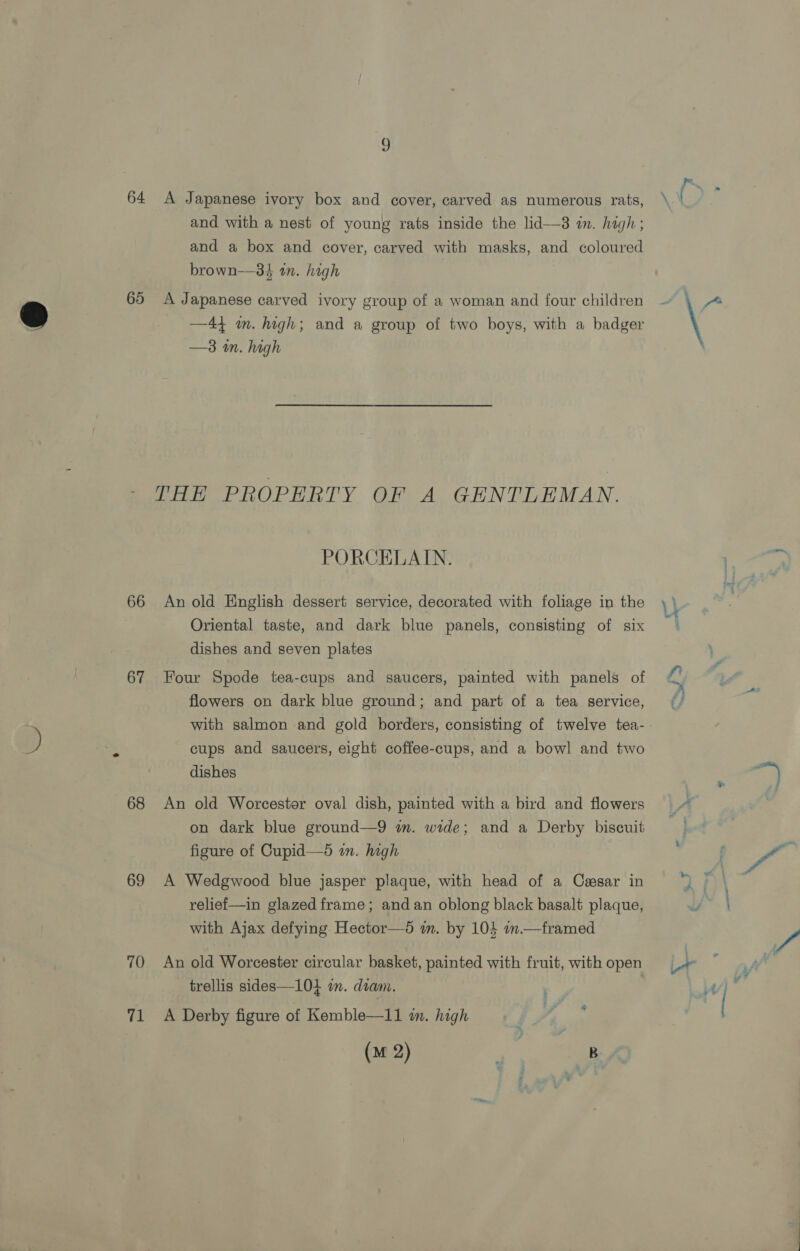 J 64 &lt;A Japanese ivory box and cover, carved as numerous rats, \ é oe and with a nest of young rats inside the lid— in. high; and a box and cover, carved with masks, and coloured brown—34 in. high 65 &lt;A Japanese carved ivory group of a woman and four children ~ fo ® —44 m. high; and a group of two boys, with a badger —3 m. high THE PROPERTY OF A GENTLEMAN. PORCELAIN. ‘oy 66 An old English dessert service, decorated with foliage in the \ . Oriental taste, and dark blue panels, consisting of six dishes and seven plates 67 Four Spode tea-cups and saucers, painted with panels of o q flowers on dark blue ground; and part of a tea service, with salmon and gold borders, consisting of twelve tea-. ) a cups and saucers, eight coffee-cups, and a bowl and two dishes x eo 68 An old Worcester oval dish, painted with a bird and flowers on dark blue ground—9 wm. wide; and a Derby biscuit prt figure of Cupid—d in. high : f / 69 A Wedgwood blue jasper plaque, with head of a Casar in relief—in glazed frame; and an oblong black basalt plaque, with Ajax defying Hector—5 im. by 104 am.—framed Nip %. er. —-. we none» AA 70 An old Worcester circular basket, painted with fruit, withopen = / trellis sides—10} in. diam. iA  71 A Derby figure of Kemble—11 in. high io AS: