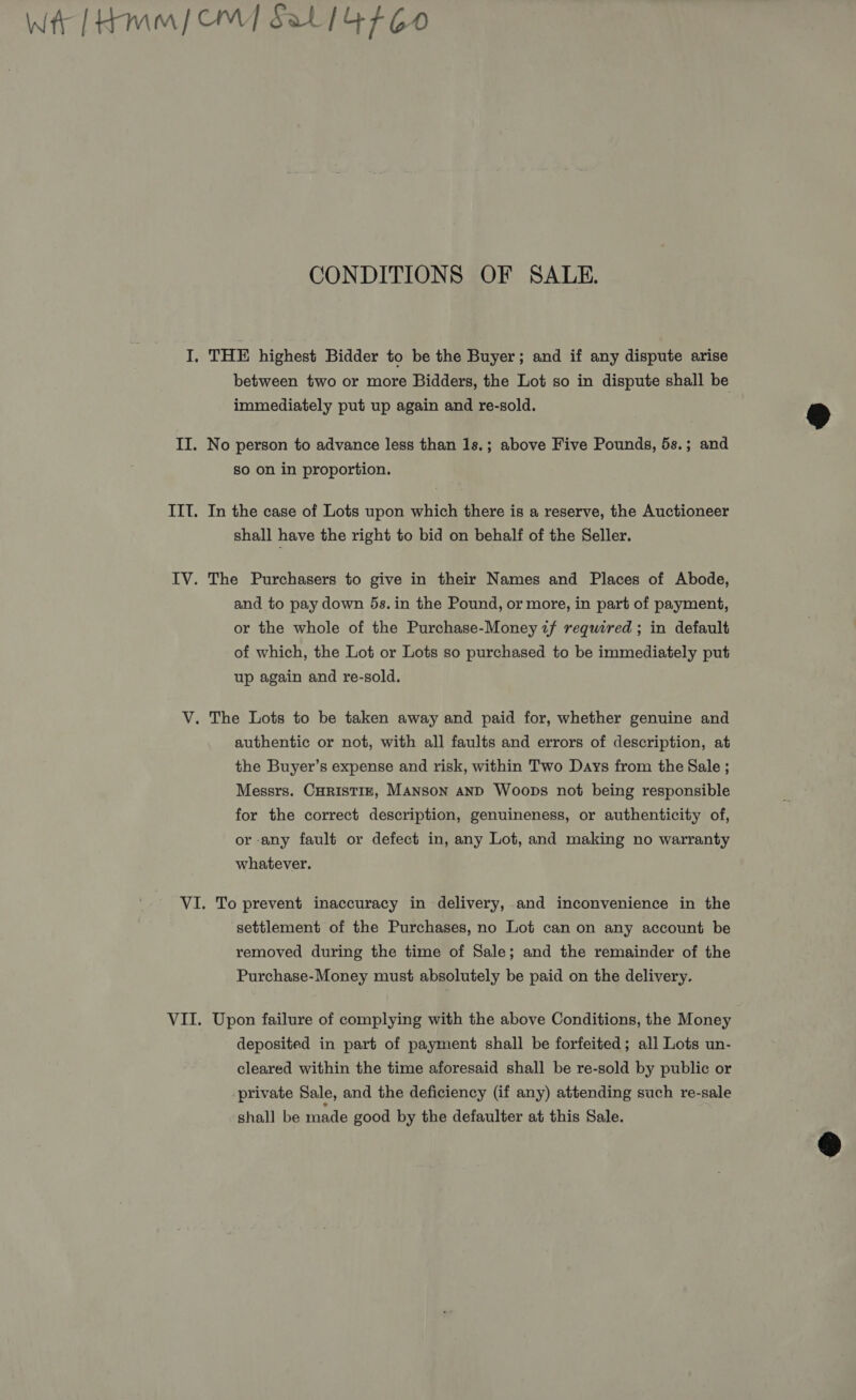 Wt [Hmm OW] Sat 14760 CONDITIONS OF SALE. I, THE highest Bidder to be the Buyer; and if any dispute arise between two or more Bidders, the Lot so in dispute shall be immediately put up again and re-sold. &amp; II. No person to advance less than 1s.; above Five Pounds, 5s.; and so on in proportion. IIT. In the case of Lots upon which there is a reserve, the Auctioneer shall have the right to bid on behalf of the Seller. IV. The Purchasers to give in their Names and Places of Abode, and to pay down 5s. in the Pound, or more, in part of payment, or the whole of the Purchase-Money if required ; in default of which, the Lot or Lots so purchased to be immediately put up again and re-sold. V. The Lots to be taken away and paid for, whether genuine and authentic or not, with all faults and errors of description, at the Buyer’s expense and risk, within Two Days from the Sale ; Messrs. CHRISTIE, Manson anD Woops not being responsible for the correct description, genuineness, or authenticity of, or any fault or defect in, any Lot, and making no warranty whatever. VI. To prevent inaccuracy in delivery, and inconvenience in the settlement of the Purchases, no Lot can on any account be removed during the time of Sale; and the remainder of the Purchase-Money must absolutely be paid on the delivery. VII. Upon failure of complying with the above Conditions, the Money deposited in part of payment shall be forfeited; all Lots un- cleared within the time aforesaid shall be re-sold by public or private Sale, and the deficiency (if any) attending such re-sale shall be made good by the defaulter at this Sale. 