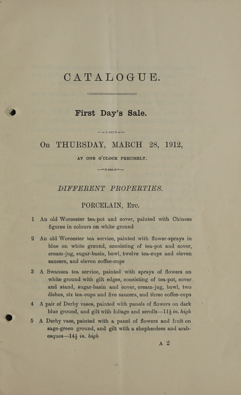 Cen. 17 er Gb sr First Day’s Sale. —t0G OS 0a On THURSDAY, MARCH 28, 1912, AT ONE O'CLOCK PRECISELY.  DIFFERENT PROPERTIES. PORCELAIN, Ere. 1 An old Worcester tea-pot and cover, painted with Chinese figures in colours on white ground 2 An old Worcester tea service, painted with flower-sprays in blue on white ground, consisting of tea-pot and cover, cream-jug, sugar-basin, bowl, twelve tea-cups and eleven saucers, and eleven coffee-cups 3 A Swansea tea service, painted with sprays of flowers on white ground with gilt edges, consisting of tea-pot, cover and stand, sugar-basin and cover, cream-jug, bowl, two dishes, six tea-cups and five saucers, and three coffee-cups 4 A pair of Derby vases, painted with panels of flowers on dark blue ground, and gilt with foliage and scrolls—114 in. high 5 &lt;A Derby vase, painted with a panel of flowers and fruit on sage-green ground, and gilt with a shepherdess and arab- esques—144 in. high