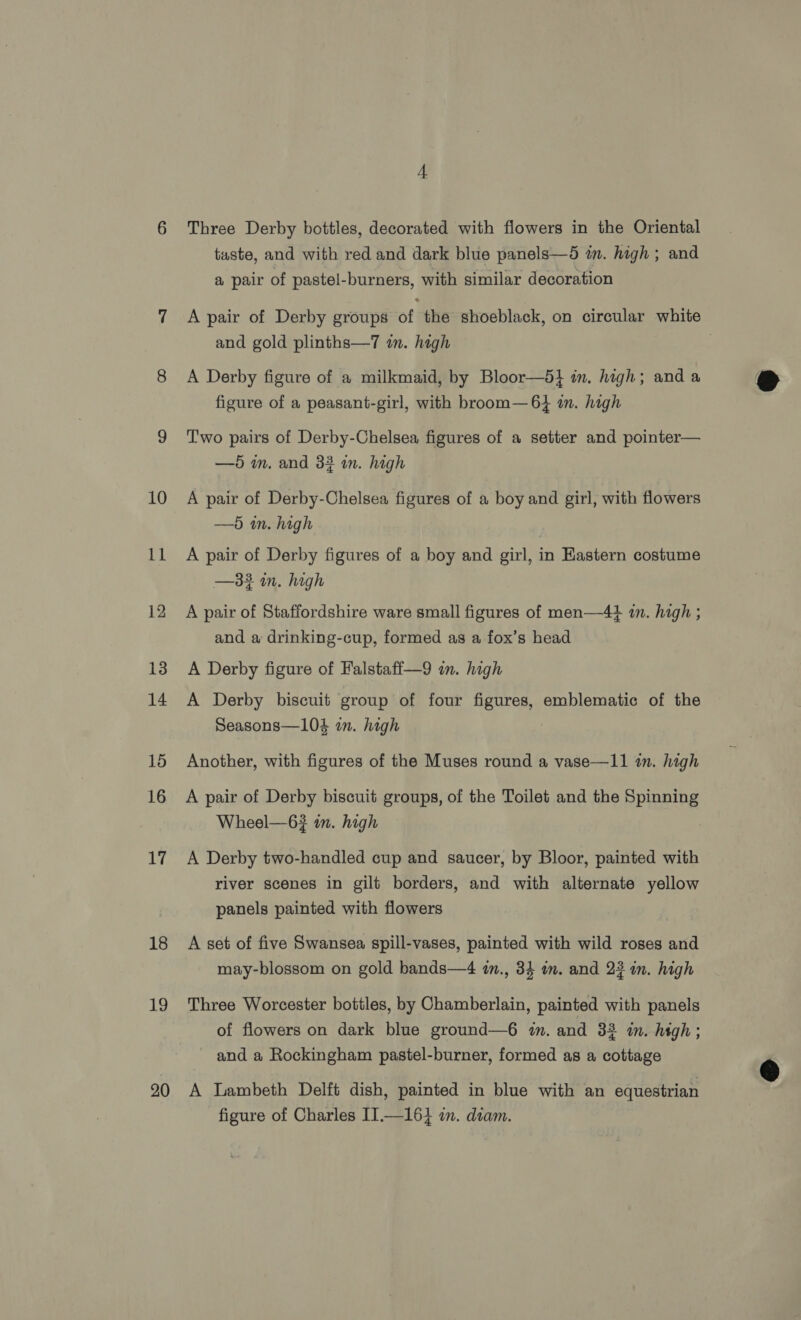 Ll 12 13 14 15 16 17 18 19 20 Three Derby bottles, decorated with flowers in the Oriental taste, and with red and dark blue panels—5 in. high ; and a pair of pastel-burners, with similar decoration A pair of Derby groups af the shoeblack, on circular white and gold plinths—7 im. high | A Derby figure of a milkmaid, by Bloor—5} in. high; and a figure of a peasant-girl, with broom— 6} in. high Two pairs of Derby-Chelsea figures of a setter and pointer— —5 in, and 33 in. high —5 in. high A pair of Derby figures of a boy and girl, in Eastern costume —332 in. high A pair of Staffordshire ware small figures of men—4+# in. high ; and a drinking-cup, formed as a fox’s head A Derby figure of Falstaff—9 im. high A Derby biscuit group of four figures, emblematic of the Seasons—104 in. high Another, with figures of the Muses round a vase—11 in. high A pair of Derby biscuit groups, of the Toilet and the SPREE Wheel—63 in. high A Derby two-handled cup and saucer, by Bloor, painted with river scenes in gilt borders, and with alternate yellow panels painted with flowers A set of five Swansea spill-vases, painted with wild roses and may-blossom on gold bands—4 in., 34 im. and 23 in. high Three Worcester bottles, by Chamberlain, painted with panels of flowers on dark blue ground—6 im. and 33 in. hegh; and a Rockingham pastel-burner, formed as a cottage A Lambeth Delft dish, painted in blue with an equestrian figure of Charles II.—164 in. diam.