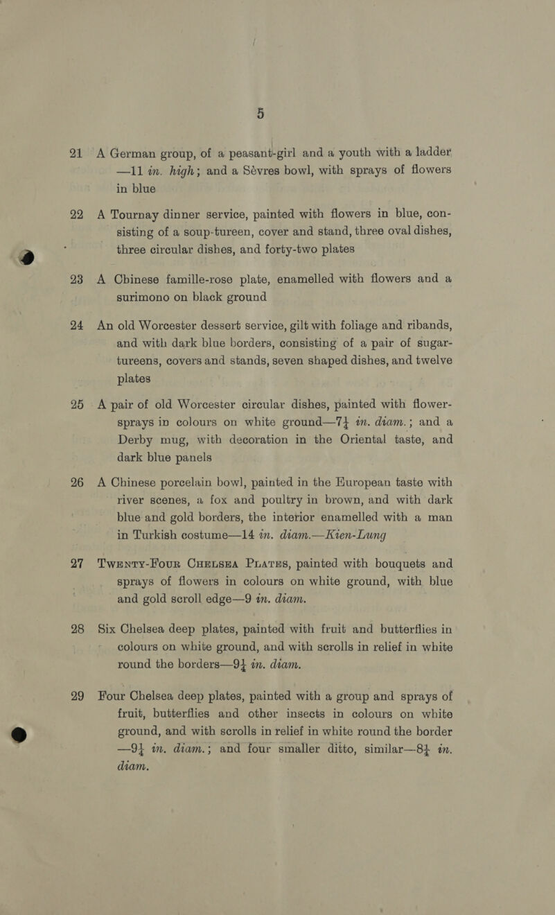 21 22 23 24 25 26 27 28 29 A German group, of a peasant-girl and a youth with a ladder —11 in. high; and a Sévres bowl, with sprays of flowers in blue A Tournay dinner service, painted with flowers in blue, con- sisting of a soup-tureen, cover and stand, three oval dishes, three circular dishes, and forty-two plates A Chinese famille-rose plate, enamelled with flowers and a surimono on black ground An old Worcester dessert service, gilt with foliage and ribands, and with dark blue borders, consisting of a pair of sugar- tureens, covers and stands, seven shaped dishes, and twelve plates A pair of old Worcester circular dishes, painted with flower- Sprays in colours on white ground—7} im. diam.; and a Derby mug, with decoration in the Oriental taste, and dark blue panels A Chinese porcelain bow], painted in the Kuropean taste with river scenes, a fox and poultry in brown, and with dark blue and gold borders, the interior enamelled with a man in Turkish costume—14 im. diam.—Kien-Lung Twenty-Four CuEnsea Puates, painted with bouquets and sprays of flowers in colours on white ground, with blue and gold scroll edge—9 in. diam. Six Chelsea deep plates, painted with fruit and butterflies in colours on white ground, and with scrolls in relief in white round the borders—9} im. diam. Four Chelsea deep plates, painted with a group and sprays of fruit, butterflies and other insects in colours on white ground, and with scrolls in relief in white round the border —9} im. diam.; and four smaller ditto, similar—81 in. diam.