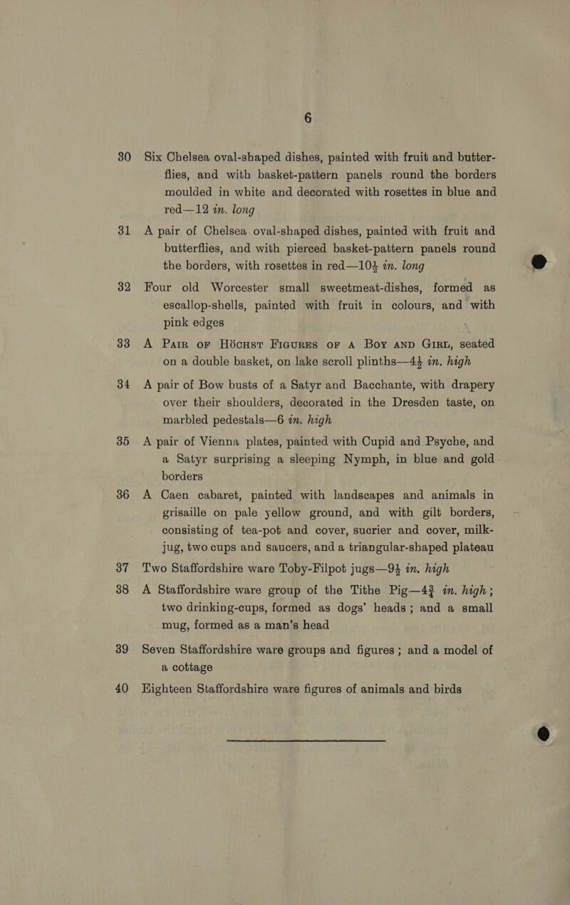 30 31 32 33 34 36 37 38 39 40 Six Chelsea oval-shaped dishes, painted with fruit and butter- flies, and with basket-pattern panels round the borders moulded in white and decorated with rosettes in blue and red—12 in. long A pair of Chelsea oval-shaped dishes, painted with fruit and butterflies, and with pierced basket-pattern panels round the borders, with rosettes in red—104 in. long Four old Worcester small sweetmeat-dishes, formed as escallop-shells, painted with fruit in colours, and with pink edges A Patr or Hoécust Figures or A Boy anp Girt, seated on a double basket, on lake scroll plinths—44 im. high A pair of Bow busts of a Satyr and Bacchante, with drapery over their shoulders, decorated in the Dresden taste, on marbled pedestals—6 in. high A pair of Vienna plates, painted with Cupid and Psyche, and a Satyr surprising a sleeping Nymph, in blue and gold. borders A Caen cabaret, painted with landscapes and animals in grisaille on pale yellow ground, and with gilt borders, consisting of tea-pot and cover, sucrier and cover, milk- jug, two cups and saucers, and a triangular-shaped plateau Two Staffordshire ware Toby-Filpot jugs—94 in. high A Staffordshire ware group of the Tithe Pig—4} in. high; two drinking-cups, formed as dogs’ heads; and a small mug, formed as a man’s head Seven Staffordshire ware groups and figures; and a model of a cottage HKighteen Staffordshire ware figures of animals and birds  