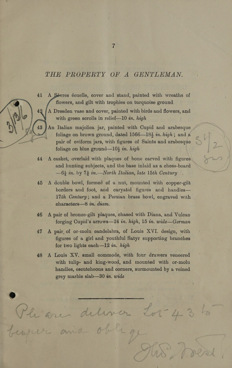 THH PROPERTY OF A GENTLEMAN.    evres écuelle, cover and stand, painted with wreaths of flowers, and gilt with trophies on turquoise ground A Dresden vase and cover, painted with birds and flowers, and with green scrolls in relief—10 in. high | An Italian majolica jar, painted with Cupid and arabesque foliage on brown ground, dated 1566—184 in. high; and a pair of oviform jars, with figures of Saints and arabesque foliage on blue ground—10} wm. high 44 A casket, overlaid with plaques of bone carved with figures and hunting subjects, and the base inlaid as a chess-board —61 m. by 74 n.—North Italian, late 15th Century 45 &lt;A double bowl, formed of a nut, mounted with copper-gilt borders and foot, and caryatid figures and handles— 17th Century; and a Persian brass bowl, engraved with characters—8 in. dram. 46 A pair of bronze-gilt plaques, chased with Diana, and Vulcan forging Cupid’s arrows—24 in. high, 15 in. wide—German figures of a girl and youthful Satyr supporting branches for two lights each—12 in. high 48 A Louis XV. small commode, with four drawers veneered with tulip- and king-wood, and mounted with or-molu handles, escutcheons and corners, surmounted by a veined grey marble slab—30 in. wide 