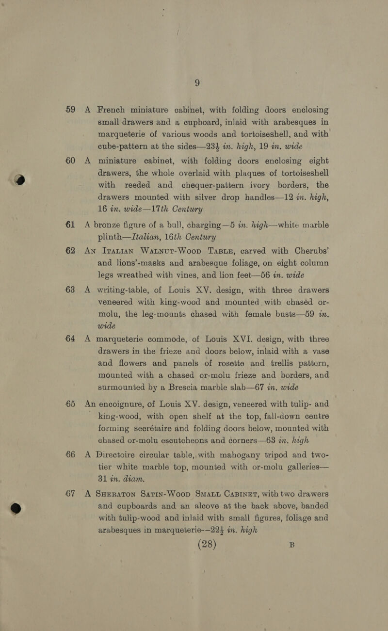 59 60 61 62 63 64 65 66 67 small drawers and a cupboard, inlaid with arabesques in marqueterie of various woods and tortoiseshell, and with cube-pattern at the sides—234 in. high, 19 in. wide miniature cabinet, with folding doors enclosing eight drawers, the whole overlaid with plaques of tortoiseshell with reeded and chequer-pattern ivory borders, the drawers mounted with silver drop handles—12 in. high, 16 in. wide—17th Century plinth—Italtan, 16th Century and lions’-masks and arabesque foliage, on eight column legs wreathed with vines, and lion feet—56 in. wide veneered with king-wood and mounted with chased or- molu, the leg-mounts chased with female busts—59 1. wide drawers in the frieze and doors below, inlaid with a vase and flowers and panels of rosette and trellis pattern, mounted with a chased or-molu frieze and borders, and surmounted by a Brescia marble slab—67 in. wide king-wood, with open shelf at the top, fall-down centre forming secrétaire and folding doors below, mounted with chased or-molu escutcheons and corners—63 in. high tier white marble top, mounted with or-molu galleries— 31 an. diam. and cupboards and an alcove at the back above, banded with tulip-wood and inlaid with small figures, foliage and arabesques in marqueterie-—224 an. high (28) B