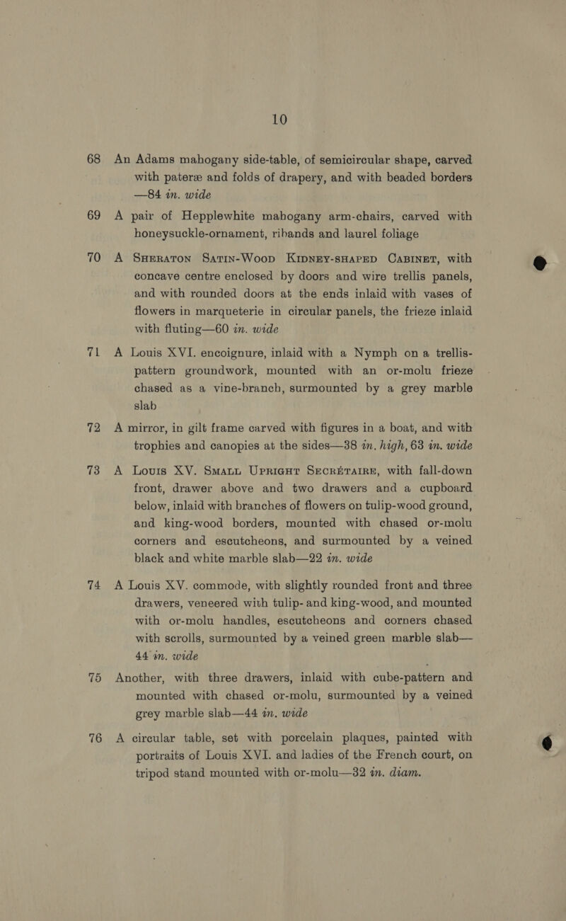 68 69 70 71 72 73 74 75 76 10 with pater and folds of drapery, and with beaded borders —84 in. wide pair of Hepplewhite mahogany arm-chairs, carved with honeysuckle-ornament, ribands and laurel foliage SHERATON Satin-Woop KIDNEY-SHAPED CABINET, with concave centre enclosed by doors and wire trellis panels, and with rounded doors at the ends inlaid with vases of flowers in marqueterie in circular panels, the frieze inlaid with fluting—60 in. wide Louis XVI. encoignure, inlaid with a Nymph on a trellis- pattern groundwork, mounted with an or-molu frieze chased as a vine-branch, surmounted by a grey marble slab A trophies and canopies at the sides—38 in. high, 63 in. wide Louis XV. Smaut UrpricHt Secrbrarre, with fall-down front, drawer above and two drawers and a cupboard below, inlaid with branches of flowers on tulip-wood ground, and king-wood borders, mounted with chased or-molu corners and escutcheons, and surmounted by a veined black and white marble slab—22 in. wide drawers, veneered with tulip- and king-wood, and mounted with or-molu handles, escutcheons and corners chased with scrolls, surmounted by a veined green marble slab— 44 on. wide mounted with chased or-molu, surmounted by a veined grey marble slab—44 an. wide tripod stand mounted with or-molu—32 in. diam. 
