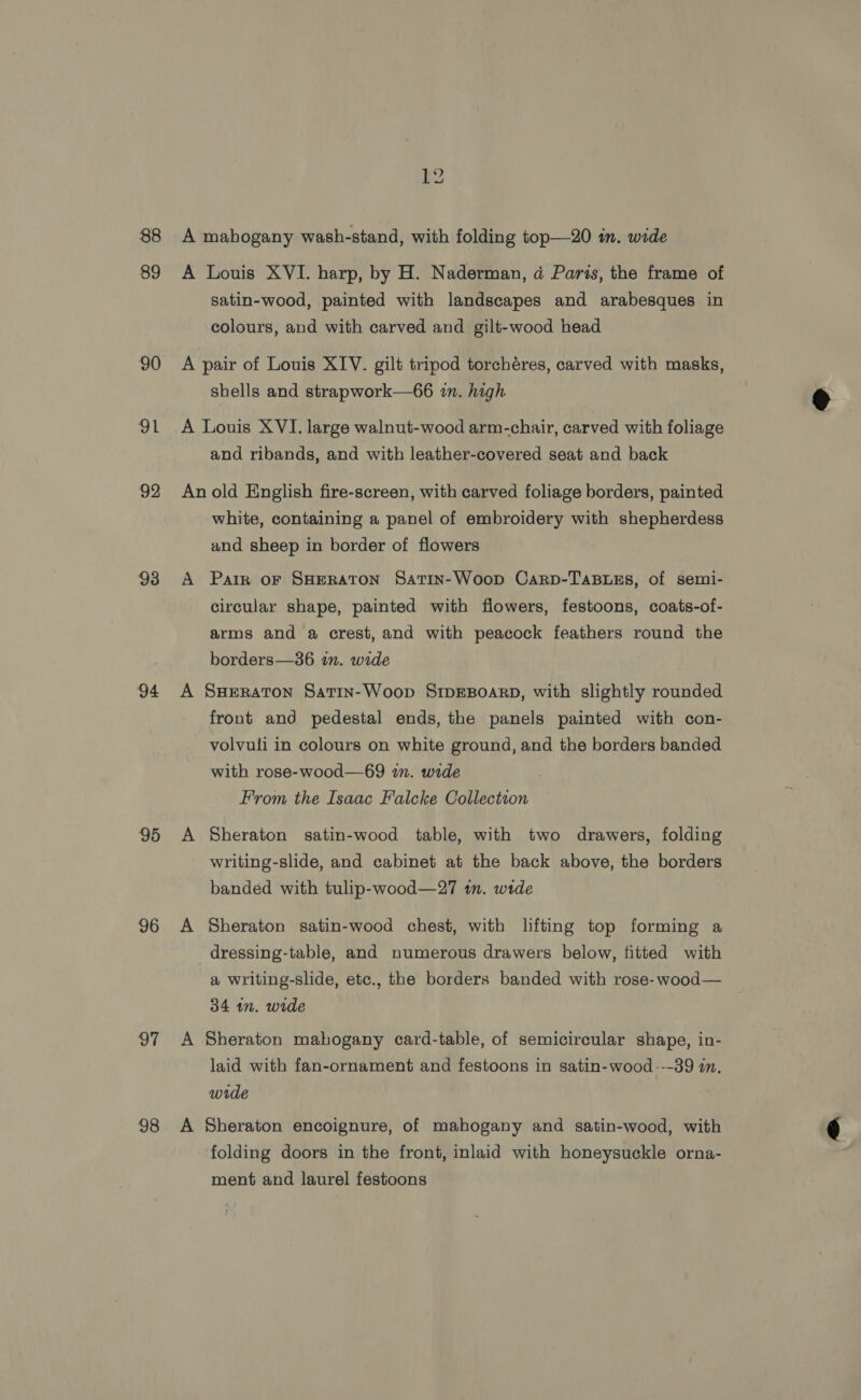 88 89 90 oh 92 93 94 95 96 | 98 satin-wood, painted with landscapes and arabesques in colours, and with carved and gilt-wood head and ribands, and with leather-covered seat and back white, containing a panel of embroidery with shepherdess and sheep in border of flowers Park oF SHERATON SatTin-Woop Carp-TABLES, of semi- circular shape, painted with flowers, festoons, coats-of- arms and a crest, and with peacock feathers round the borders—36 in. wide SHERATON Satin-Woop SIDEBOARD, with slightly rounded front and pedestal ends, the panels painted with con- volvuli in colours on white ground, and the borders banded with rose-wood—69 in. wide From the Isaac Falcke Collection Sheraton satin-wood table, with two drawers, folding writing-slide, and cabinet at the back above, the borders banded with tulip-wood—27 in. wide Sheraton satin-wood chest, with lifting top forming a dressing-table, and numerous drawers below, fitted with a writing-slide, etc., the borders banded with rose-wood— 34 wn. wide Sheraton mahogany card-table, of semicircular shape, in- laid with fan-ornament and festoons in satin-wood---39 in. wide Sheraton encoignure, of mahogany and satin-wood, with folding doors in the front, inlaid with honeysuckle orna- ment and laurel festoons 