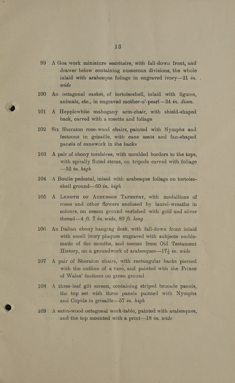 99 100 101 102 103 104 105 106 107 108 i09 13 A Goa’ work miniature secrétaire, with fall-down front, and drawer below containing numerous divisions, the whole inlaid with arabesque foliage in engraved ivory—21 in, wide An octagonal casket, of tortoiseshell, inlaid with figures, animals, etc., in engraved mother-o’-pearl—24 im. diam. A Hepplewhite mahogany arm-chair, with shield-shaped back, carved with a rosette and foliage Six Sheraton rose-wood chairs, painted with Nymphs and festoons in grisaille, with cane seats and fan-shaped panels of canework in the backs A pair of ebony torchéres, with moulded borders to the tops, with spirally fluted stems, on tripods carved with foliage —52 in. high A Boulle pedestal, inlaid with arabesque foliage on tortoise- shell ground—60 in. high A LenetH or Avususson TAPESTRY, with medallions of roses and other flowers enclosed by laurel-wreaths in colours, on cream ground enriched with gold and silver thread—4 ft. 7 in. wide, 80 ft. long An Italian ebony hanging desk, with fall-down front inlaid with small ivory plaques engraved with subjects emble- matic of the months, and scenes from Old Testament History, on a groundwork of arabesques—174 in. wide A pair of Sheraton chairs, with rectangular backs pierced with the outline of a vase, and painted with the Prince of Wales’ feathers on green ground A three-leaf gilt screen, containing striped brocade panels, the top set with three panels painted with Nymphs and Cupids in grisaille—d7 in. high A satin-wood octagonal work-table, painted with arabesques, and the top mounted with a print—18 im. wide