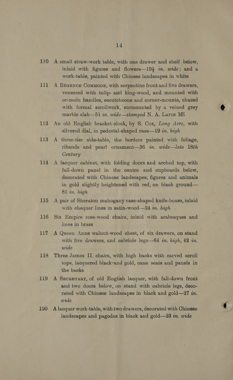 110 111 112 113 114 115 116 117 118 119 120 14 A small straw-work table, with one drawer and shelf below, inlaid with figures and flowers—194 mm. wide; and a work-table, painted with Chinese landscapes in white A R&amp;GENCE CommMopgs, with serpentine front and five drawers, veneered with tulip- and king-wood, and mounted with or-molu handles, escutcheons and corner-mounts, chased with formal scrollwork, surmounted by a veined grey marble slab—5l an. wide—stamped N. A. Lapre Mii An old English bracket-clock, by 8. Cox, Long Acre, with silvered dial, in pedestal-shaped case—19 in. hagh A three-tier side-table, the borders painted with foliage, ribands and pearl ornament—36 im. wide—late 18th Century A lacquer cabinet, with folding doors and arched top, with fall-down panel in the centre and cupboards below, decorated with Chinese landscapes, figures and animals in gold slightly heightened with red, on black ground— 81 an. high A pair of Sheraton mahogany vase-shaped knife-boxes, inlaid with chequer lines in satin-wood—24 in. high . Six Empire rose-wood chairs, inlaid with arabesques and lines in brass A Queen Anne walnut-wood chest, of six drawers, on stand with five drawers, and cabriole legs—64 in. high, 42 in. wide Three James II. chairs, with high backs with carved scroll tops, lacquered black-and gold, cane seats and panels in the backs A Srorerary, of old English lacquer, with fall-down front and two doors below, on stand with cabriole legs, deco- rated with Chinese landscapes in black and gold—27 an. wide A lacquer work-table, with two drawers, decorated with Chinese landscapes and pagodas in black and gold—23 in. wide