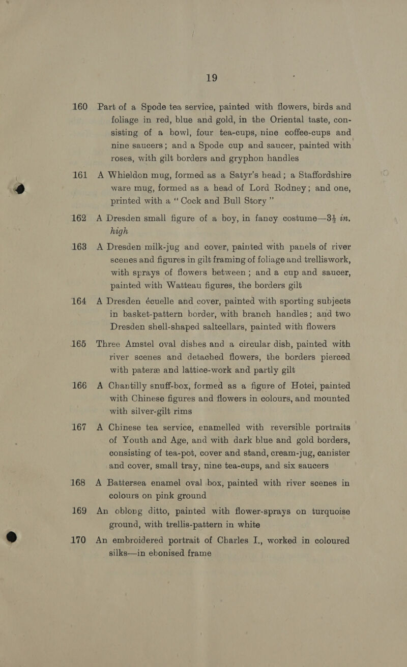 160 161 162 163 164 165 166 167 168 169 170 19 Part of a Spode tea service, painted with flowers, birds and foliage in red, blue and gold, in the Oriental taste, con- sisting of a bowl, four tea-cups, nine coffee-cups and nine saucers; and a Spode cup and saucer, painted with roses, with gilt borders and gryphon handles A Whieldon mug, formed as a Satyr’s head; a Staffordshire ware mug, formed as a head of Lord Rodney; and one, printed with a ‘Cock and Bull Story ” A Dresden small figure of a boy, in fancy costume—3$ i, high A Dresden milk-jug and cover, painted with panels of river scenes and figures in gilt framing of foliage and trelliswork, with sprays of flowers between ; and a cup and saucer, painted with Watteau figures, the borders gilt A Dresden écuelle and cover, painted with sporting subjects in basket-pattern border, with branch handles; and two Dresden shell-shaped saltcellars, painted with flowers Three Amstel oval dishes and a circular dish, painted with river scenes and detached flowers, the borders pierced with pateree and lattice-work and partly gilt A Chantilly snuff-box, formed as a figure of Hotei, painted with Chinese figures and flowers in colours, and mounted with silver-gilt rims A Chinese tea service, enamelled with reversible portraits of Youth and Age, and with dark blue and gold borders, consisting of tea-pot, cover and stand, cream-jug, canister and cover, small tray, nine tea-cups, and six saucers A Battersea enamel oval box, painted with river scenes in colours on pink ground An oblong ditto, painted with flower-sprays on turquoise ground, with trellis-pattern in white An embroidered portrait of Charles I., worked in coloured silks—in ebonised frame