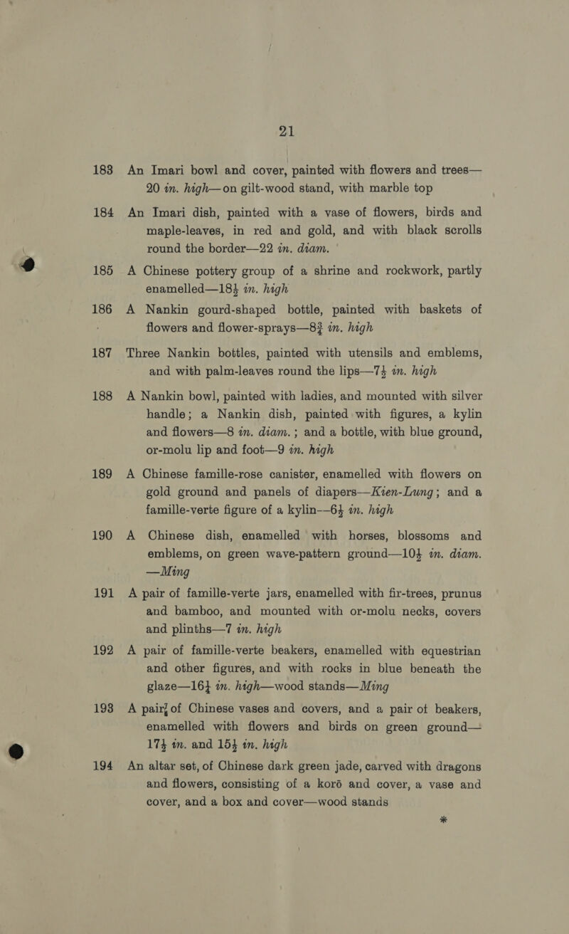 183 184 185 186 187 188 189 190 191 192 193 194 21 An Imari bowl and cover, painted with flowers and trees— 20 in. high—on gilt-wood stand, with marble top An Imari dish, painted with a vase of flowers, birds and maple-leaves, in red and gold, and with black scrolls round the border—22 in. diam. A Chinese pottery group of a shrine and rockwork, partly enamelled—184 in. high A Nankin gourd-shaped bottle, painted with baskets of flowers and flower-sprays—8¥# in. high Three Nankin bottles, painted with utensils and emblems, and with palm-leaves round the lips—74 in. high A Nankin bowl, painted with ladies, and mounted with silver handle; a Nankin dish, painted with figures, a kylin and flowers—8 in. diam. ; and a bottle, with blue ground, or-molu lip and foot—9 im. high A Chinese famille-rose canister, enamelled with flowers on gold ground and panels of diapers—Kzen-Lung; and a famille-verte figure of a kylin-—64 an. high A Chinese dish, enamelled with horses, blossoms and emblems, on green wave-pattern ground—104 i. diam. —Ming A pair of famille-verte jars, enamelled with fir-trees, prunus and bamboo, and mounted with or-molu necks, covers and plinths—7 im. high A pair of famille-verte beakers, enamelled with equestrian and other figures, and with rocks in blue beneath the glaze—164 im. htigh—wood stands— Ming A pair] of Chinese vases and covers, and a pair of beakers, enamelled with flowers and birds on green ground— 174 m. and 154 in. high An altar set, of Chinese dark green jade, carved with dragons and flowers, consisting of a koré and cover, a vase and cover, and a box and cover—wood stands *