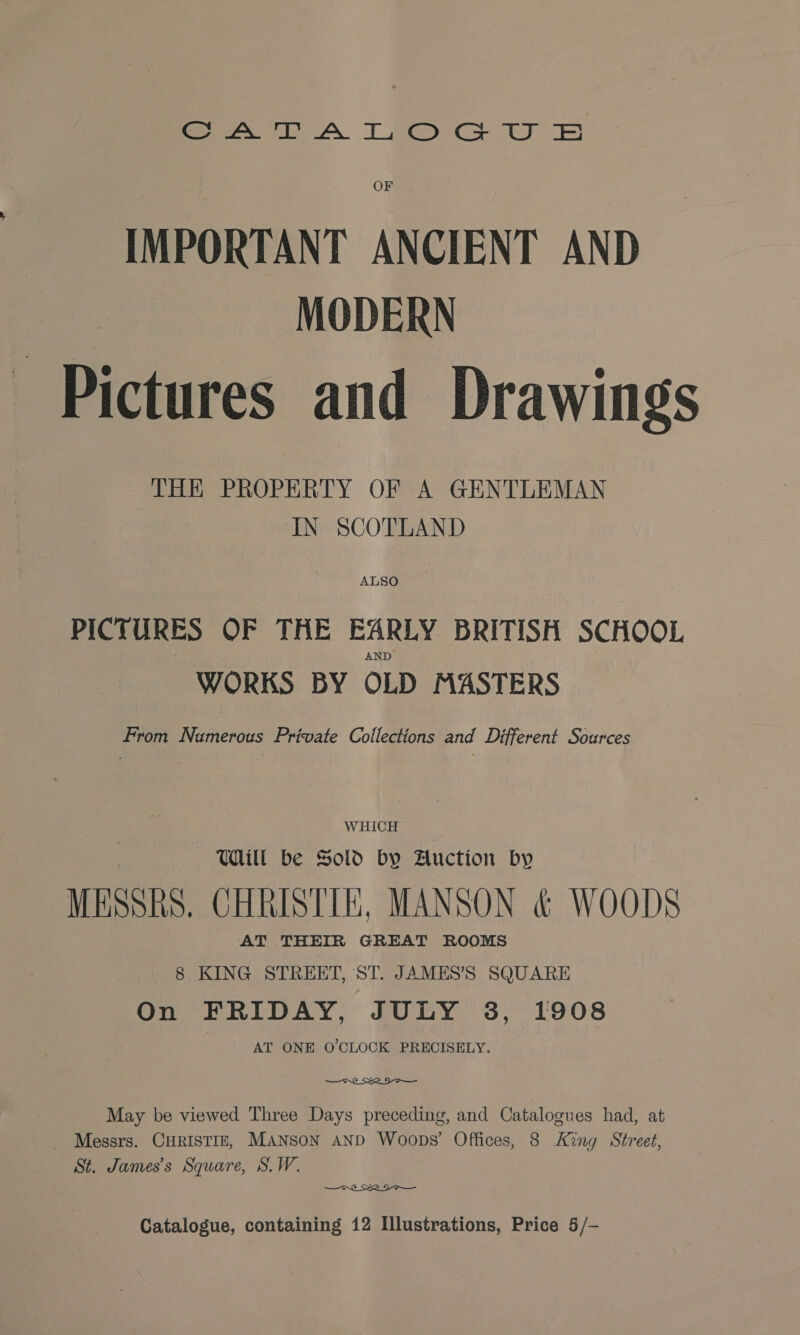 Pees A TT eee Cs OF IMPORTANT ANCIENT AND MODERN Pictures and Drawings THE PROPERTY OF A GENTLEMAN IN SCOTLAND ALSO PICTURES OF THE EARLY BRITISH SCHOOL AND WORKS BY OLD MASTERS From Namerous Private Collections and Different Sources WHICH Ul be Sold by Auction by MESSRS, CHRISTIE, MANSON &amp; WOODS AT THEIR GREAT ROOMS 8 KING STREET, ST. JAMES’S SQUARE On FRIDAY, JULY 3, 1908 AT ONE O'CLOCK PRECISELY.  May be viewed Three Days preceding, and Catalogues had, at _ Messrs. CHRISTIE, MANSON AND Woops’ Offices, 8 King Street, St. James's Square, S.W.  Catalogue, containing 12 Illustrations, Price 5/-