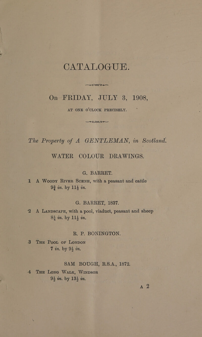 CATALOGUE.  On-ETRIDAY, JULY 3, 1908, AT ONE O'CLOCK PRECISELY. The Property of A GENTLEMAN, in Scotland. WATER COLOUR DRAWINGS. G. BARRET. 1 A Woopy River ScENE, with a peasant and cattle 93 in. by 114 an. G. BARRET, 1837. ‘2 A Landscape, with a pool, viaduct, peasant and sheep 81 in. by 114 an. R. P. BONINGTON. 3 THE Poot or LONDON 7 im. by 94 an. SAM BOUGH, B.S.A., 1872. -4 Tur Lona Wak, WINDSOR 94 in. by 134 an.