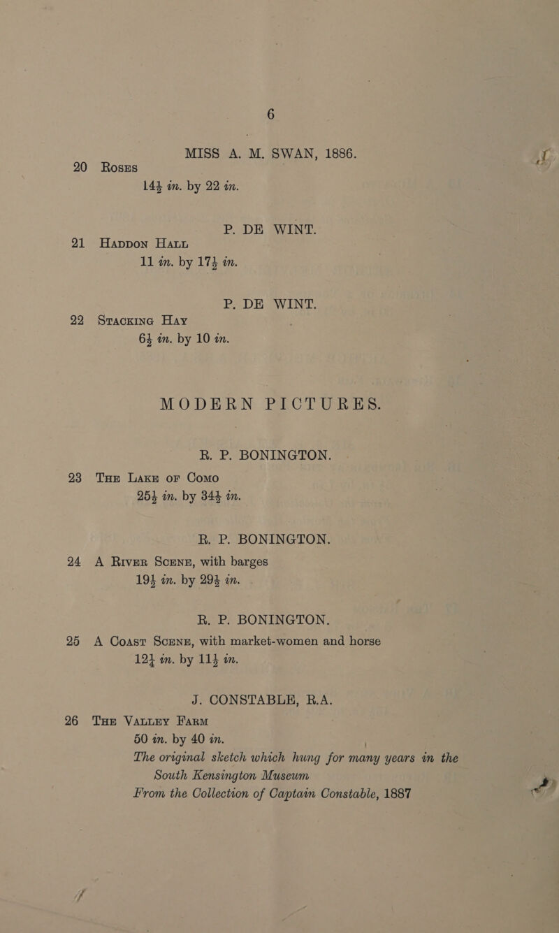 MISS A. M. SWAN, 1886. AL 20 RosEs 144 om. by 22 an. P. DE WINT. 21 Happon Hay 11 in. by 174 in. P. DE WINT. 22 Srackina Hay 64 in. by 10 in. MODERN PCT U Rats: R. P. BONINGTON. 93 Tue Lake or Como 254 in. by 344 am. R. P. BONINGTON. 24 A River Scens, with barges 194 in. by 294 wm. . R. P. BONINGTON. 25 A Coast ScEnzg, with market-women and horse 124 in. by 114 a. J. CONSTABLE, R.A. 26 THe VauLeyY Farm 50 in. by 40 im. | The original sketch which hung for many years in the South Kensington Museum From the Collection of Captain Constable, 1887 a