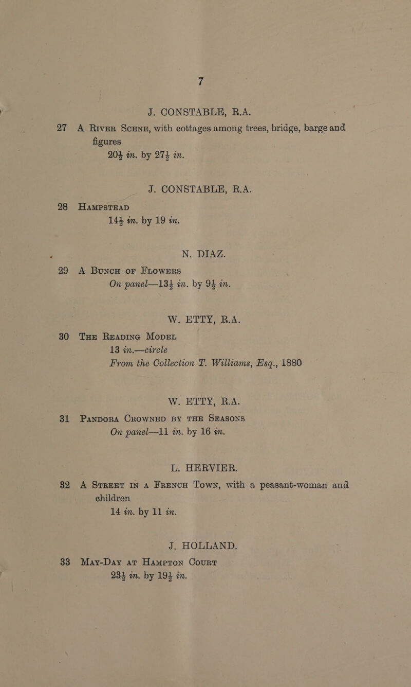 28 29 30 31 32 33 J. CONSTABLE, R.A. figures 204 in. by 274 wm. J. CONSTABLE, B.A. HAMPSTEAD 144 wm. by 19 in. N. DIAZ. A Bunc# or FLOWERS On panel—134 in. by 94 an. W. ETTY, R.A. THe Reaping Mopen 13 in.—circle From the Collection T. Williams, Hsq., 1880 W. ETTY, B.A. PANDORA CROWNED BY THE SEASONS On panel—11 wm. by 16 an. L. HERVIER. A Srreet In A FreNcH Town, with a peasant-woman and children 14 am. by 11 a. J. HOLLAND. May-Day at Hampton Court 234 wn. by 194 in.