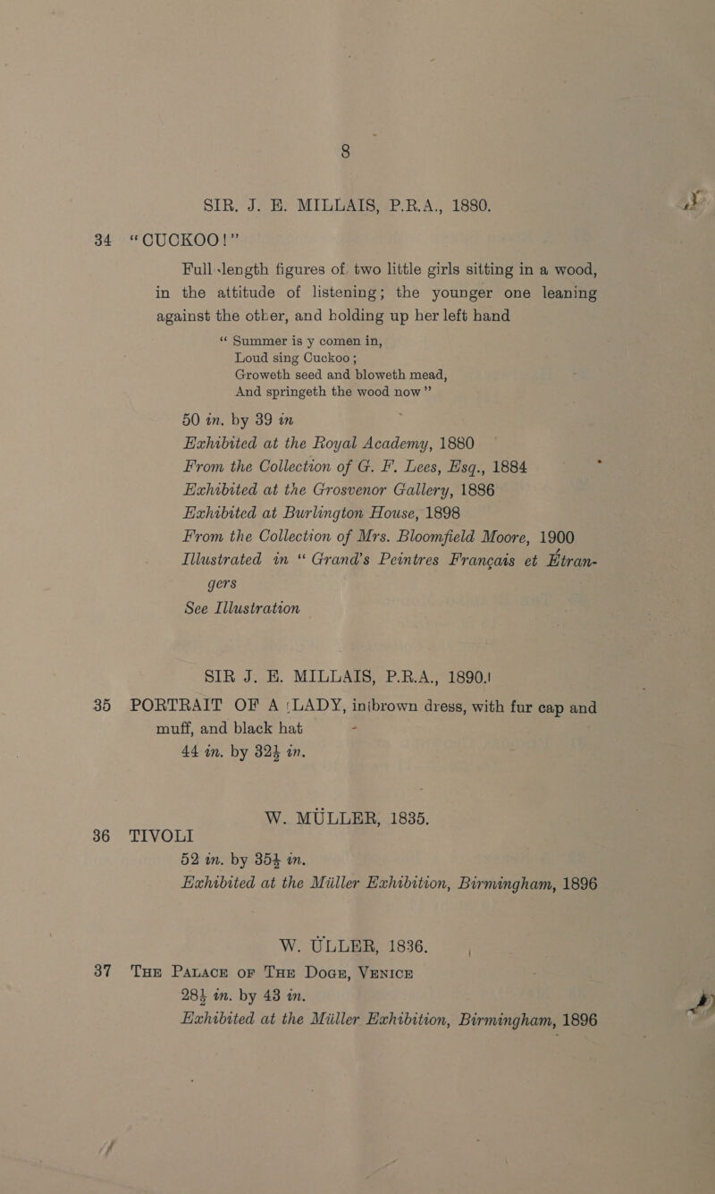SIR. J. E. MILLAIS, P.R.A., 1880. 34 “CUCKOO!” Full-length figures of two little girls sitting in a wood, in the attitude of listening; the younger one leaning against the otber, and holding up her left hand « Summer is y comen in, Loud sing Cuckoo ; Groweth seed and bloweth mead, And springeth the wood now” 50 in. by 39 in Haxhibited at the Royal Academy, 1880 Hxhibited at the Grosvenor Gallery, 1886 Exhibited at Burlington House, 1898 From the Collection of Mrs. Bloomfield Moore, 1900 Illustrated am “ Grand’s Peintres Francais et Etran- gers SIR J. HE. MILLAIS, P.R.A., 1890.1 35 PORTRAIT OF A :LADY, inibrown dress, with fur cap and muff, and black hat + W. MULLER, 1835. 36 TIVOLI 52 in. by 354 im, Exhibited at the Miiller Exhibition, Birmingham, 1896 W. ULLER, 1836. 37 THe Pauace or THe Dogs, VENICE Lixhibited at the Miller Exhibition, Birmingham, 1896 .