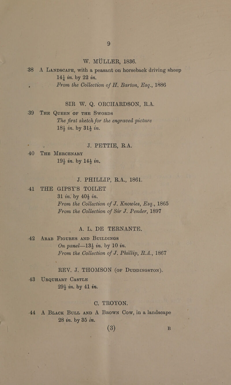 39 40 Al 42 -43 44 W. MULLER, 1836. 144 in. by 22 in. Irom the Collection of H. Barton, Esq., 1886 SIR W. Q. ORCHARDSON, B.A. THE QUEEN OF THE SworpDs The first sketch for the engraved picture 183 m. by 314 mm. ‘ J. PATTIE CEA THE MERCENARY 194 an. by 144 en. J. PHILLIP, B.A., 1861. THE GIPSY’S TOILET 31 m. by 404 mm. From the Collection of J. Knowles, Esq., 1865 From the Collection of Sir J. Pender, 1897 A. L, DE TERNANTE. ARAB FIGURES AND BUILDINGS On panel—13 in. by 10 1m. From the Collection of J. Phillip, R.A., 1867 REV. J. THOMSON (or Duppineston). URQUHART CASTLE 294 in. by 41 1m. C. TROYON. A Brack Butt anp A Brown Cow, in a landscape 28 in. by 35 in. (3) B