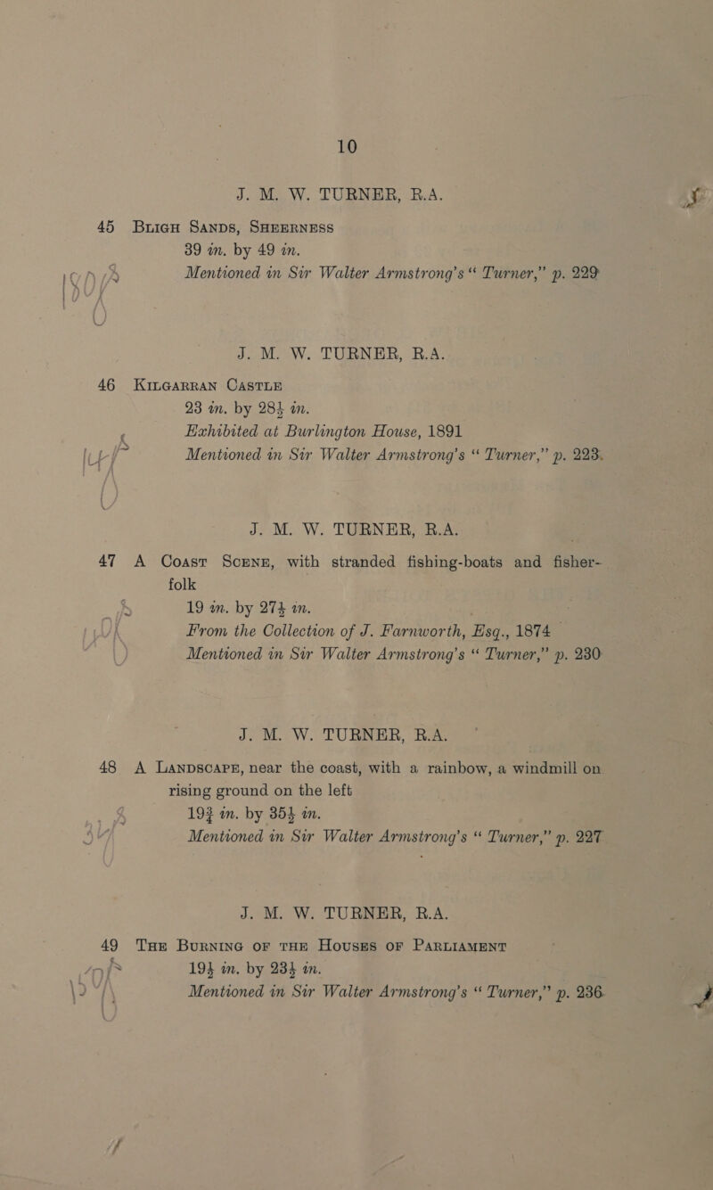 J. M. W. TURNER, B.A. 45 BuiagH Sanps, SHEERNESS 39 wm. by 49 an. J. M. W. TURNER, B.A. 46 KinGarran CastTLE 23 mm. by 284 an. Hahibited at Burlington House, 1891 Mentioned in Sir Walter Armstrong’s “ Turner,” p. 223. J. M. W. TURNER, B.A. 47 A Coasr Screnz, with stranded fishing-boats and_fisher- folk 19 wm. by 274 an. | : From the Collection of J. Farnworth, Esq., 1874 Mentioned in Str Walter Armstrong’s “ Turner,” p. 230 ww J. M. W. TURNER, B.A. 48 <A Lanpscaps, near the coast, with a rainbow, a windmill on rising ground on the left 193 in. by 354 an. Mentioned in Sir Walter Armstrong’s “ Turner,” p. 227 J. M. W. TURNER, B.A. 49 THe Burnine oF THE Houses oF PARLIAMENT fs 194 in. by 234 in. Mentioned in Sir Walter Armstrong’s “ Turner,” p. 236.